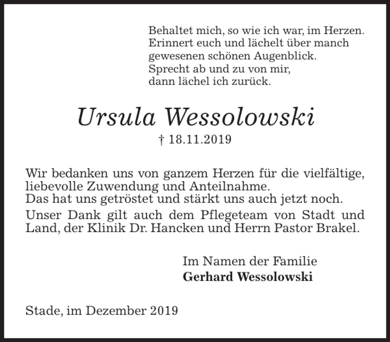 <p>Behaltet mich, so wie ich war, im Herzen.<br />Erinnert euch und lächelt über manch<br />gewesenen schönen Augenblick.<br />Sprecht ab und zu von mir,<br />dann lächel ich zurück.<br />Ursula Wessolowski<br />† 18.11.2019<br />Wir bedanken uns von ganzem Herzen für die vielfältige, liebevolle Zuwendung und Anteilnahme.<br />Das hat uns getröstet und stärkt uns auch jetzt noch.<br />Unser Dank gilt auch dem Pflegeteam von Stadt und Land, der Klinik Dr. Hancken und Herrn Pastor Brakel.<br />Im Namen der Familie<br />Gerhard Wessolowski<br />Stade, im Dezember 2019</p>