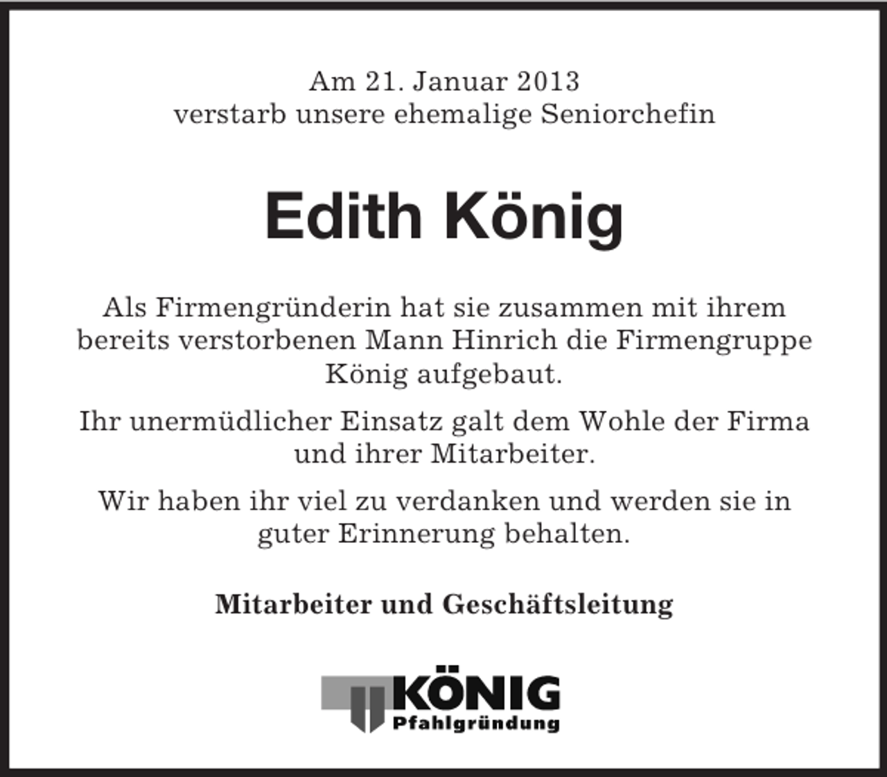 <p>Am 21. Januar 2013<br />verstarb unsere ehemalige Seniorchefin</p><p>Edith König<br />Als Firmengründerin hat sie zusammen mit ihrem<br />bereits verstorbenen Mann Hinrich die Firmengruppe<br />König aufgebaut.<br />Ihr unermüdlicher Einsatz galt dem Wohle der Firma<br />und ihrer Mitarbeiter.<br />Wir haben ihr viel zu verdanken und werden sie in<br />guter Erinnerung behalten.<br />Mitarbeiter und Geschäftsleitung</p>