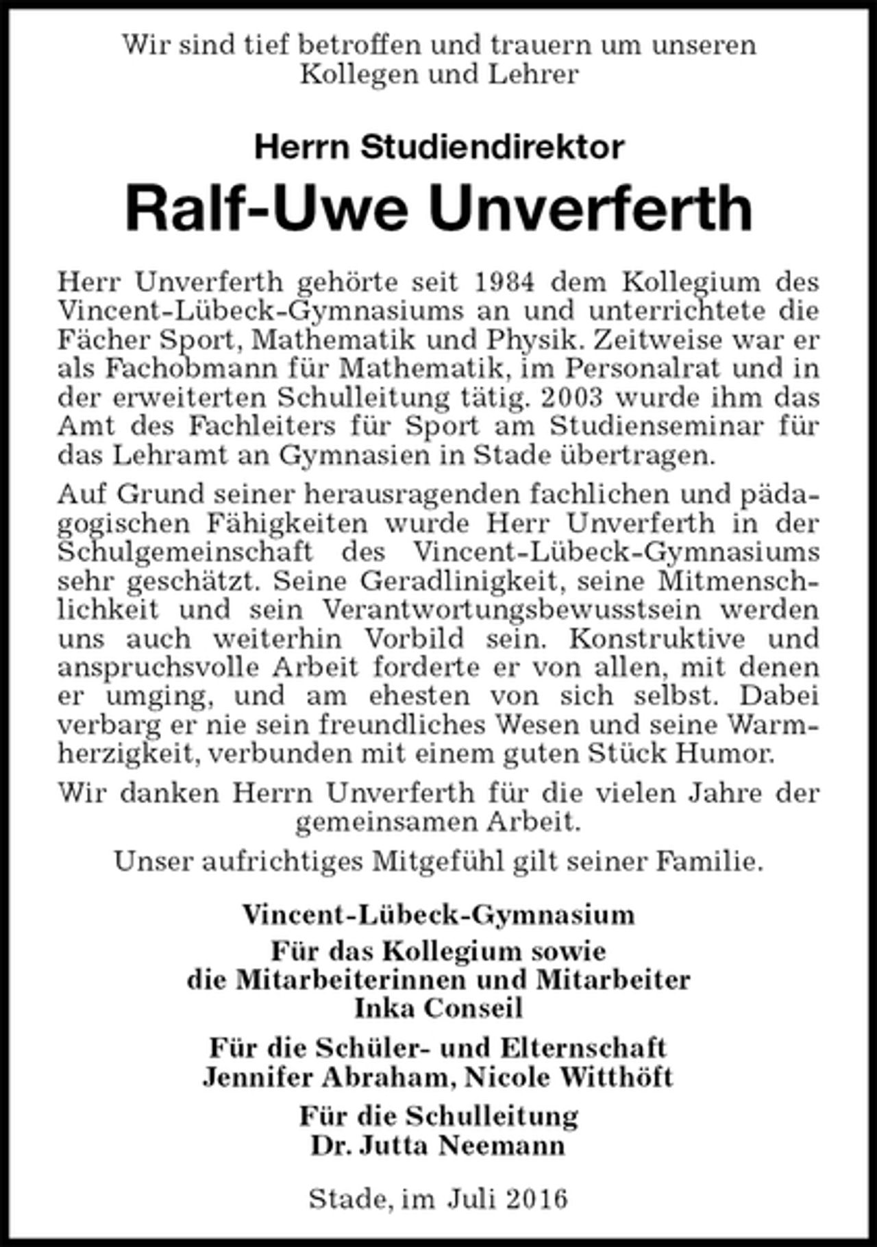 <p>Wir sind tief betroffen und trauern um unseren<br />Kollegen und Lehrer<br />Stade, im Juli 2016<br />Herrn Studiendirektor<br />Ralf-Uwe Unverferth<br />Vincent-Lübeck-Gymnasium<br />Für das Kollegium sowie<br />die Mitarbeiterinnen und Mitarbeiter<br />Inka Conseil<br />Für die Schüler- und Elternschaft<br />Jennifer Abraham, Nicole Witthöft<br />Für die Schulleitung<br />Dr. Jutta Neemann<br />Herr Unverferth gehörte seit 1984 dem Kollegium des Vincent-Lübeck-Gymnasiums an und unterrichtete die Fächer Sport, Mathematik und Physik. Zeitweise war er als Fachobmann für Mathematik, im Personalrat und in der erweiterten Schulleitung tätig. 2003 wurde ihm das Amt des Fachleiters für Sport am Studienseminar für das Lehramt an Gymnasien in Stade übertragen.<br />Auf Grund seiner herausragenden fachlichen und pädagogischen Fähigkeiten wurde Herr Unverferth in der Schulgemeinschaft des Vincent-Lübeck-Gymnasiums sehr geschätzt. Seine Geradlinigkeit, seine Mitmenschlichkeit und sein Verantwortungsbewusstsein werden uns auch weiterhin Vorbild sein. Konstruktive und<br />anspruchsvolle Arbeit forderte er von allen, mit denen er umging, und am ehesten von sich selbst. Dabei<br />verbarg er nie sein freundliches Wesen und seine Warmherzigkeit, verbunden mit einem guten Stück Humor.<br />Wir danken Herrn Unverferth für die vielen Jahre der gemeinsamen Arbeit.<br />Unser aufrichtiges Mitgefühl gilt seiner Familie.</p>