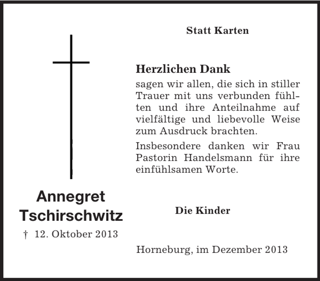 <p>Annegret<br />Tschirschwitz<br />† 12. Oktober 2013<br />Statt Karten<br />Herzlichen Dank<br />sagen wir allen, die sich in stiller Trauer mit uns verbunden fühlten und ihre Anteilnahme auf vielfältige und liebevolle Weise zum Ausdruck brachten.<br />Insbesondere danken wir Frau Pastorin Handelsmann für ihre<br />einfühlsamen Worte.<br />Die Kinder<br />Horneburg, im Dezember 2013</p>