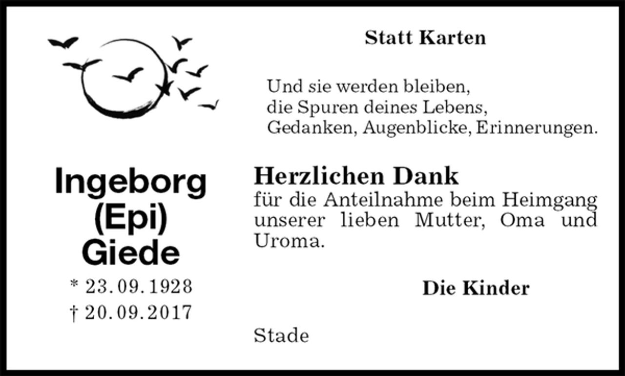 <p>Statt Karten<br />Und sie werden bleiben,<br />die Spuren deines Lebens,<br />Gedanken, Augenblicke, Erinnerungen.<br />Herzlichen Dank<br />für die Anteilnahme beim Heimgang<br />unserer lieben Mutter, Oma und Uroma.<br />Die Kinder<br />Stade<br />Ingeborg (Epi)<br />Giede<br />* 23. 09. 1928<br />† 20. 09. 2017</p>