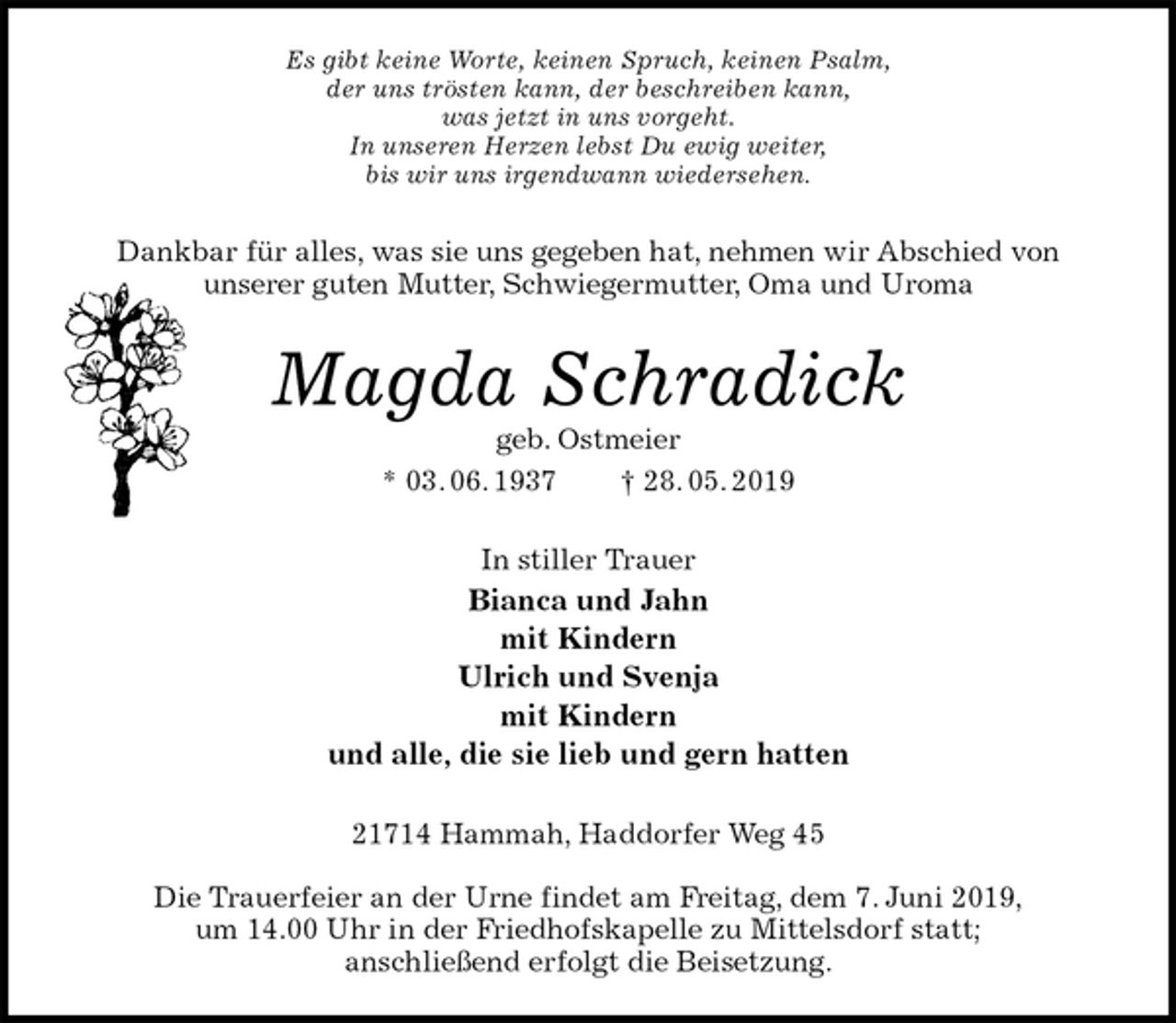 <p>Es gibt keine Worte, keinen Spruch, keinen Psalm,<br />der uns trösten kann, der beschreiben kann,<br />was jetzt in uns vorgeht.<br />In unseren Herzen lebst Du ewig weiter,<br />bis wir uns irgendwann wiedersehen.<br />Dankbar für alles, was sie uns gegeben hat, nehmen wir Abschied von<br />unserer guten Mutter, Schwiegermutter, Oma und Uroma<br />Magda Schradick<br />geb. Ostmeier<br />* 03. 06. 1937 † 28. 05. 2019<br />In stiller Trauer<br />Bianca und Jahn<br />mit Kindern<br />Ulrich und Svenja<br />mit Kindern<br />und alle, die sie lieb und gern hatten<br />21714 Hammah, Haddorfer Weg 45</p><p>Die Trauerfeier an der Urne findet am Freitag, dem 7. Juni 2019,<br />um 14.00 Uhr in der Friedhofskapelle zu Mittelsdorf statt;<br />anschließend erfolgt die Beisetzung.</p>