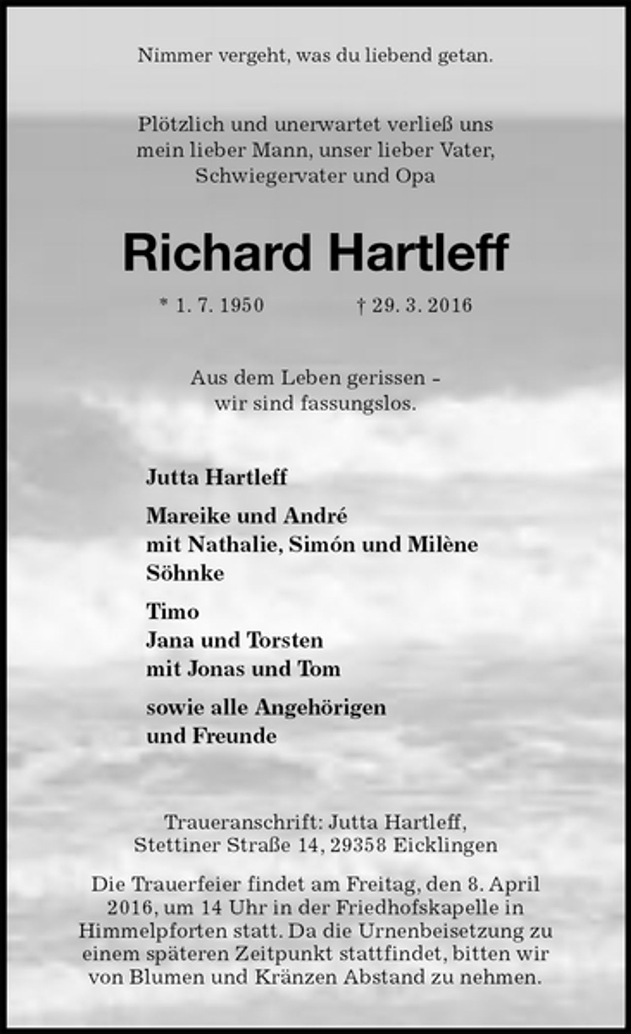 <p>Nimmer vergeht, was du liebend getan.<br />Plötzlich und unerwartet verließ uns<br />mein lieber Mann, unser lieber Vater,<br />Schwiegervater und Opa<br />Richard Hartleff<br />* 1. 7. 1950 † 29. 3. 2016<br />Aus dem Leben gerissen -<br />wir sind fassungslos.<br />Jutta Hartleff<br />Mareike und André<br />mit Nathalie, Simón und Milène<br />Söhnke<br />Timo<br />Jana und Torsten<br />mit Jonas und Tom<br />sowie alle Angehörigen<br />und Freunde<br />Traueranschrift: Jutta Hartleff,<br />Stettiner Straße 14, 29358 Eicklingen<br />Die Trauerfeier findet am Freitag, den 8. April<br />2016, um 14 Uhr in der Friedhofskapelle in<br />Himmelpforten statt. Da die Urnenbeisetzung zu<br />einem späteren Zeitpunkt stattfindet, bitten wir<br />von Blumen und Kränzen Abstand zu nehmen.</p>