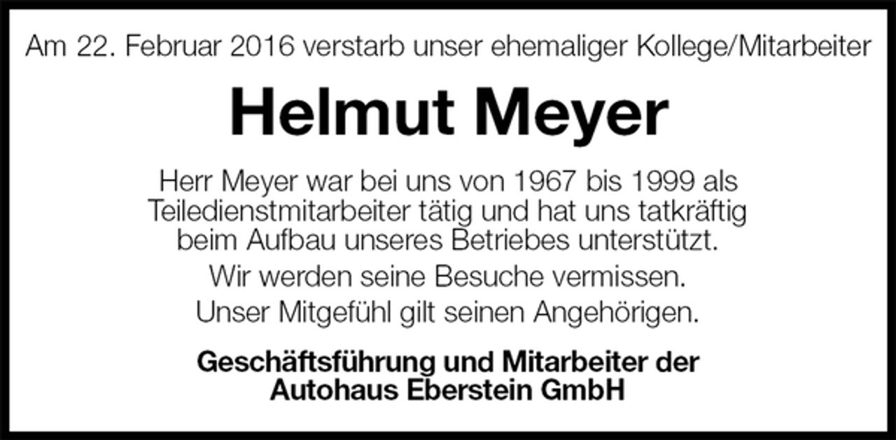 <p>Am 22. Februar 2016 verstarb unser ehemaliger Kollege/Mitarbeiter<br />Helmut Meyer<br />Herr Meyer war bei uns von 1967 bis 1999 als<br />Teiledienstmitarbeiter tätig und hat uns tatkräftig<br />beim Aufbau unseres Betriebes unterstützt.<br />Wir werden seine Besuche vermissen.<br />Unser Mitgefühl gilt seinen Angehörigen.<br />Geschäftsführung und Mitarbeiter der<br />Autohaus Eberstein GmbH</p>