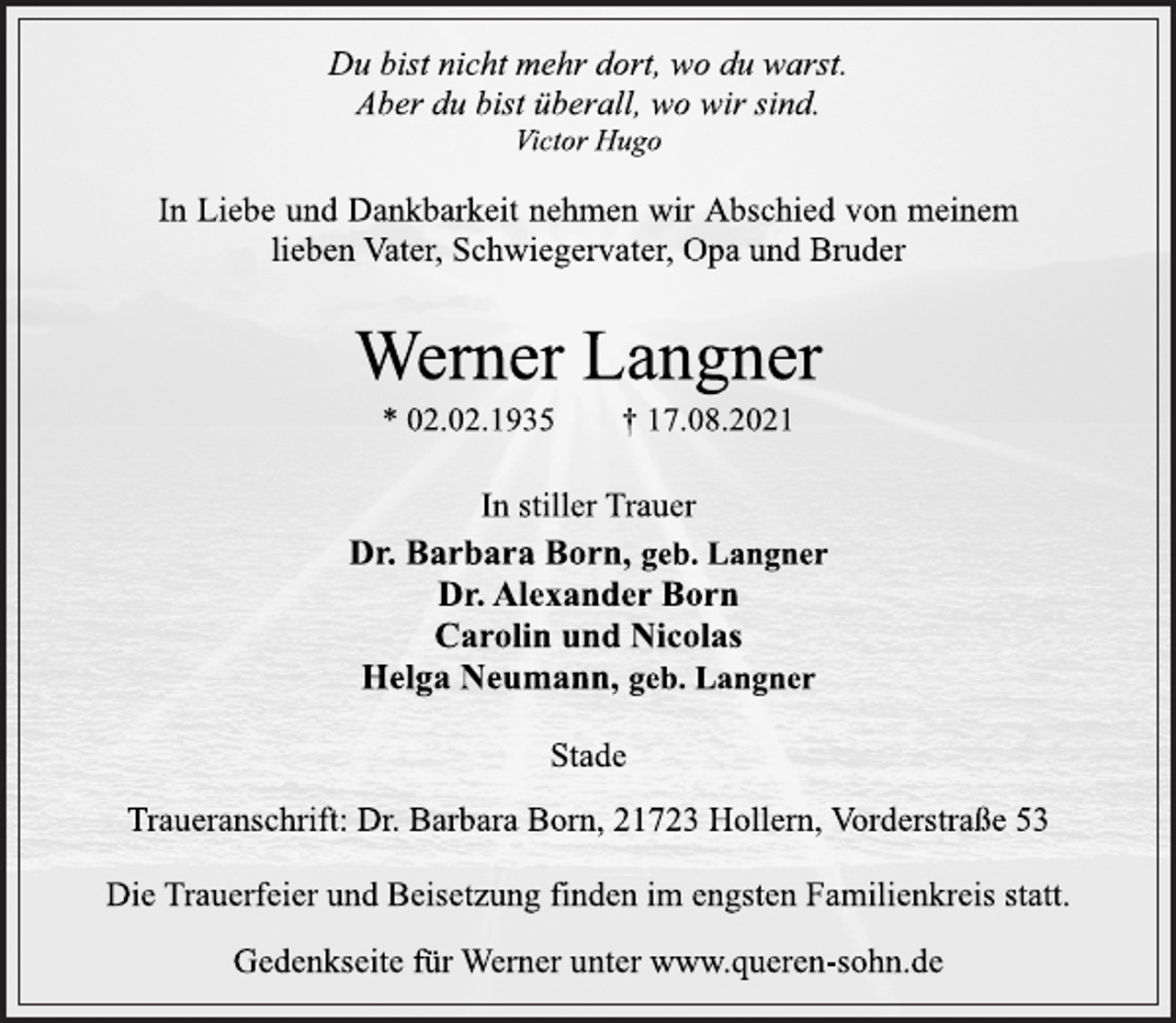 <p>Du bist nicht mehr dort, wo du warst.<br />Aber du bist überall, wo wir sind.<br />Victor Hugo<br />In Liebe und Dankbarkeit nehmen wir Abschied von meinem<br />lieben Vater, Schwiegervater, Opa und Bruder<br />Werner Langner<br />* 02.02.1935 † 17.08.2021<br />In stiller Trauer<br />Dr. Barbara Born, geb. Langner<br />Dr. Alexander Born<br />Carolin und Nicolas<br />Helga Neumann, geb. Langner<br />Stade<br />Traueranschrift: Dr. Barbara Born, 21723 Hollern, Vorderstraße 53<br />Die Trauerfeier und Beisetzung finden im engsten Familienkreis statt.<br />Gedenkseite für Werner unter www.queren-sohn.de</p>