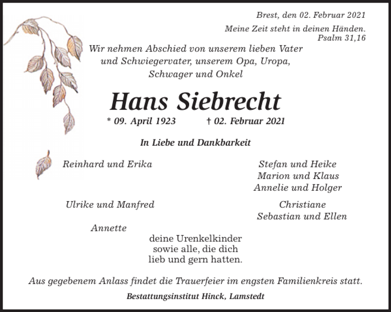 <p>Brest, den 02. Februar 2021<br />Meine Zeit steht in deinen Händen.<br />Psalm 31,16<br />Wir nehmen Abschied von unserem lieben Vater<br />und Schwiegervater, unserem Opa, Uropa,<br />Schwager und Onkel</p>
<p>Hans Siebrecht<br />* 09. April 1923 † 02. Februar 2021</p>
<p>In Liebe und Dankbarkeit</p>
<p>Reinhard und Erika Stefan und Heike<br />Marion und Klaus<br />Annelie und Holger<br />Ulrike und Manfred Christiane<br />Sebastian und Ellen<br />Annette<br />deine Urenkelkinder<br />sowie alle, die dich<br />lieb und gern hatten.</p>
<p>Aus gegebenem Anlass findet die Trauerfeier im engsten Familienkreis statt.<br />Bestattungsinstitut Hinck, Lamstedt</p>