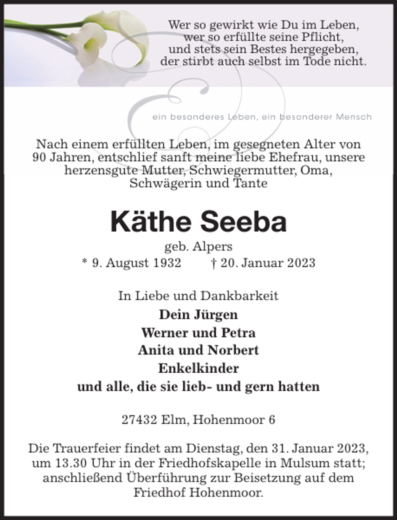<p>Wer so gewirkt wie Du im Leben,<br />wer so erfüllte seine Pflicht,<br />und stets sein Bestes hergegeben,<br />der stirbt auch selbst im Tode nicht.</p><p>Nach einem erfüllten Leben, im gesegneten Alter von<br />90 Jahren, entschlief sanft meine liebe Ehefrau, unsere herzensgute Mutter, Schwiegermutter, Oma,<br />Schwägerin und Tante<br />Käthe Seeba<br />geb. Alpers<br />* 9. August 1932 † 20. Januar 2023<br />In Liebe und Dankbarkeit<br />Dein Jürgen<br />Werner und Petra<br />Anita und Norbert<br />Enkelkinder<br />und alle, die sie lieb- und gern hatten<br />27432 Elm, Hohenmoor 6</p><p>Die Trauerfeier findet am Dienstag, den 31. Januar 2023,<br />um 13.30 Uhr in der Friedhofskapelle in Mulsum statt; anschließend Überführung zur Beisetzung auf dem Friedhof Hohenmoor.</p>