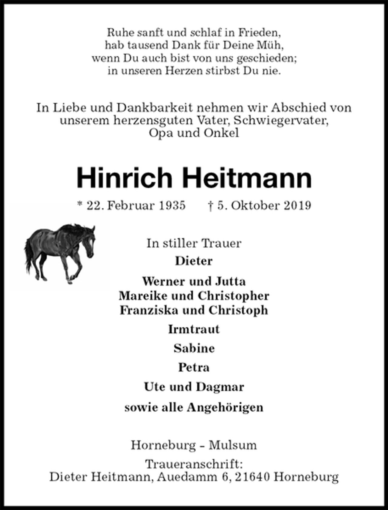<p>Ruhe sanft und schlaf in Frieden,<br />hab tausend Dank für Deine Müh,<br />wenn Du auch bist von uns geschieden;<br />in unseren Herzen stirbst Du nie.<br />In Liebe und Dankbarkeit nehmen wir Abschied von unserem herzensguten Vater, Schwiegervater,<br />Opa und Onkel<br />Hinrich Heitmann<br />* 22. Februar 1935 † 5. Oktober 2019<br />In stiller Trauer<br />Dieter<br />Werner und Jutta<br />Mareike und Christopher<br />Franziska und Christoph<br />Irmtraut<br />Sabine<br />Petra<br />Ute und Dagmar<br />sowie alle Angehörigen<br />Horneburg - Mulsum<br />Traueranschrift:<br />Dieter Heitmann, Auedamm 6, 21640 Horneburg</p>
