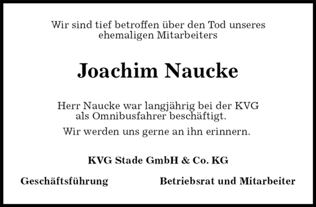 <p>Wir sind tief betroffen über den Tod unseres<br />ehemaligen Mitarbeiters<br />Joachim Naucke<br />KVG Stade GmbH &amp; Co. KG</p><p>Geschäftsführung Betriebsrat und Mitarbeiter<br />Herr Naucke war langjährig bei der KVG<br />als Omnibusfahrer beschäftigt.<br />Wir werden uns gerne an ihn erinnern.</p>
