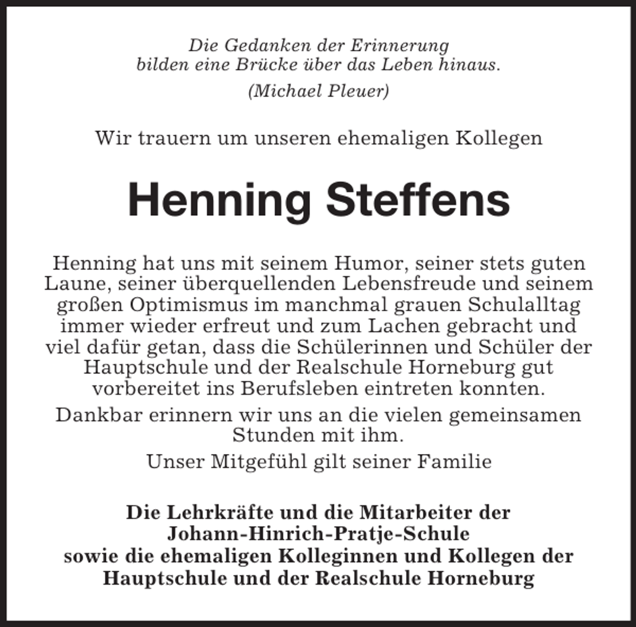 <p>Die Gedanken der Erinnerung<br />bilden eine Brücke über das Leben hinaus.<br />(Michael Pleuer)<br />Wir trauern um unseren ehemaligen Kollegen<br />Henning Steffens<br />Henning hat uns mit seinem Humor, seiner stets guten Laune, seiner überquellenden Lebensfreude und seinem großen Optimismus im manchmal grauen Schulalltag immer wieder erfreut und zum Lachen gebracht und viel dafür getan, dass die Schülerinnen und Schüler der Hauptschule und der Realschule Horneburg gut<br />vorbereitet ins Berufsleben eintreten konnten.<br />Dankbar erinnern wir uns an die vielen gemeinsamen Stunden mit ihm.<br />Unser Mitgefühl gilt seiner Familie<br />Die Lehrkräfte und die Mitarbeiter der<br />Johann-Hinrich-Pratje-Schule<br />sowie die ehemaligen Kolleginnen und Kollegen der<br />Hauptschule und der Realschule Horneburg</p>