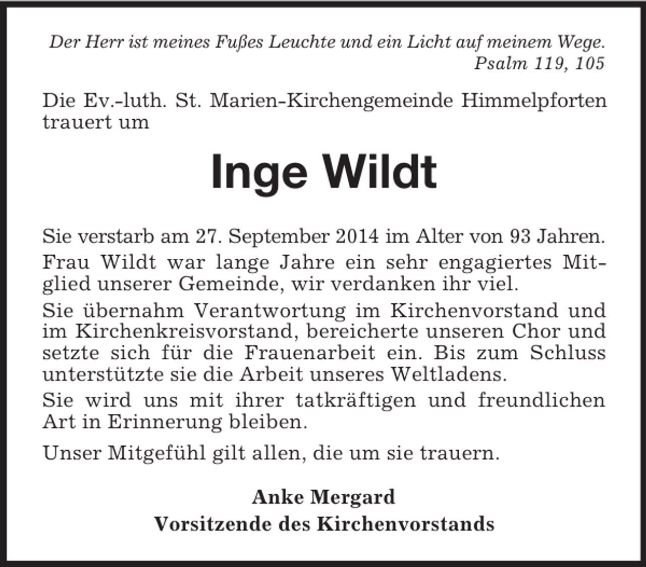 <p>Der Herr ist meines Fußes Leuchte und ein Licht auf meinem Wege.<br />Psalm 119, 105<br />Die Ev.-luth. St. Marien-Kirchengemeinde Himmelpforten<br />trauert um<br />Inge Wildt<br />Sie verstarb am 27. September 2014 im Alter von 93 Jahren.<br />Frau Wildt war lange Jahre ein sehr engagiertes Mitglied unserer Gemeinde, wir verdanken ihr viel.<br />Sie übernahm Verantwortung im Kirchenvorstand und im Kirchenkreisvorstand, bereicherte unseren Chor und setzte sich für die Frauenarbeit ein. Bis zum Schluss<br />unterstützte sie die Arbeit unseres Weltladens.<br />Sie wird uns mit ihrer tatkräftigen und freundlichen Art in Erinnerung bleiben.<br />Unser Mitgefühl gilt allen, die um sie trauern.<br />Anke Mergard<br />Vorsitzende des Kirchenvorstands</p>