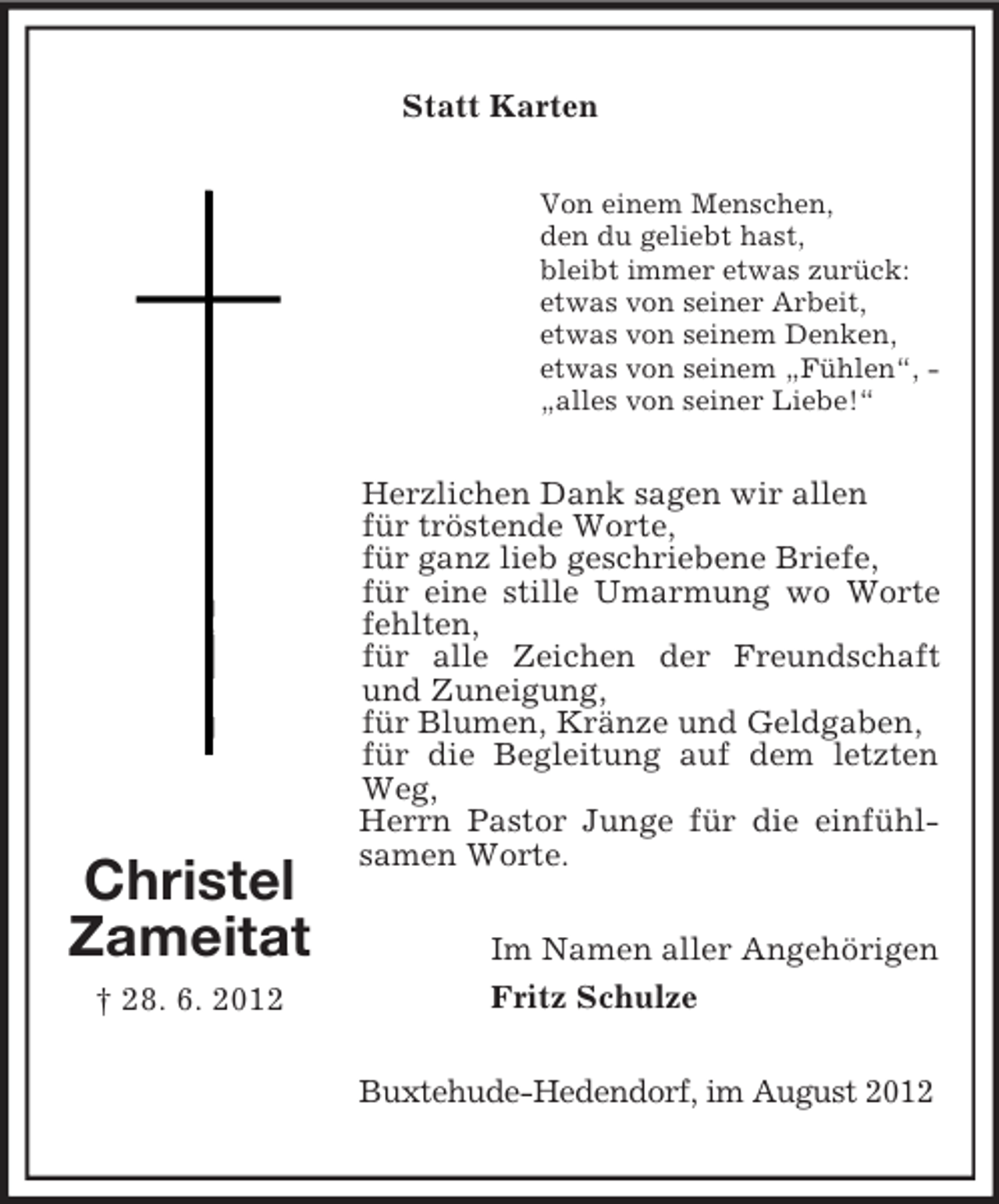 <p>Statt Karten<br />Von einem Menschen,<br />den du geliebt hast,<br />bleibt immer etwas zurück:<br />etwas von seiner Arbeit,<br />etwas von seinem Denken,<br />etwas von seinem „Fühlen“, „alles von seiner Liebe!“</p><p>Christel<br />Zameitat<br />† 28. 6. 2012</p><p>Herzlichen Dank sagen wir allen<br />für tröstende Worte,<br />für ganz lieb geschriebene Briefe,<br />für eine stille Umarmung wo Worte<br />fehlten,<br />für alle Zeichen der Freundschaft<br />und Zuneigung,<br />für Blumen, Kränze und Geldgaben,<br />für die Begleitung auf dem letzten<br />Weg,<br />Herrn Pastor Junge für die einfühlsamen Worte.<br />Im Namen aller Angehörigen<br />Fritz Schulze<br />Buxtehude-Hedendorf, im August 2012</p>
