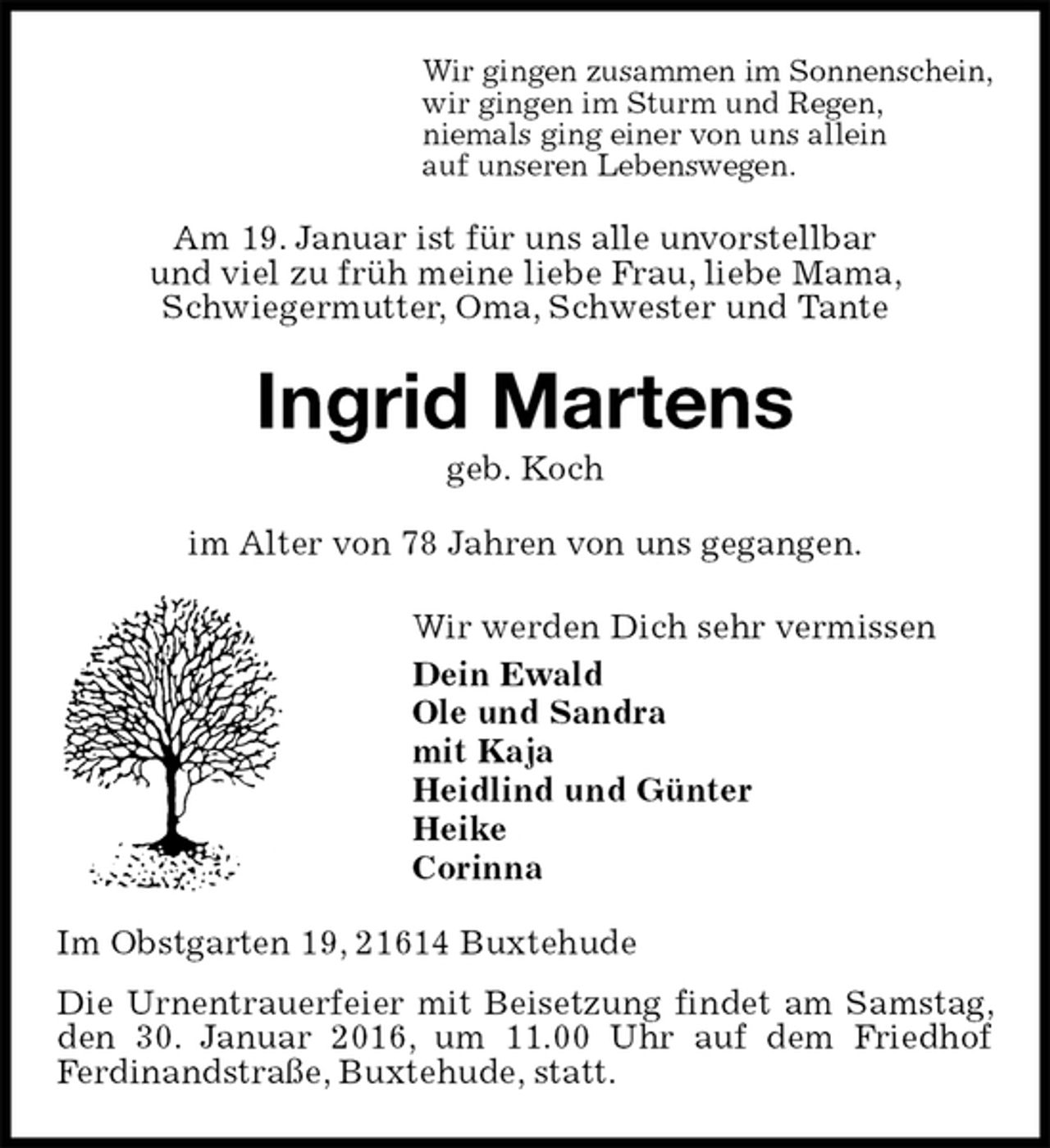 <p>Wir gingen zusammen im Sonnenschein,<br />wir gingen im Sturm und Regen,<br />niemals ging einer von uns allein<br />auf unseren Lebenswegen.<br />Am 19. Januar ist für uns alle unvorstellbar<br />und viel zu früh meine liebe Frau, liebe Mama,<br />Schwiegermutter, Oma, Schwester und Tante<br />Ingrid Martens<br />geb. Koch<br />im Alter von 78 Jahren von uns gegangen.<br />Wir werden Dich sehr vermissen<br />Dein Ewald<br />Ole und Sandra<br />mit Kaja<br />Heidlind und Günter<br />Heike<br />Corinna<br />Im Obstgarten 19, 21614 Buxtehude<br />Die Urnentrauerfeier mit Beisetzung findet am Samstag, den 30. Januar 2016, um 11.00 Uhr auf dem Friedhof<br />Ferdinandstraße, Buxtehude, statt.</p>