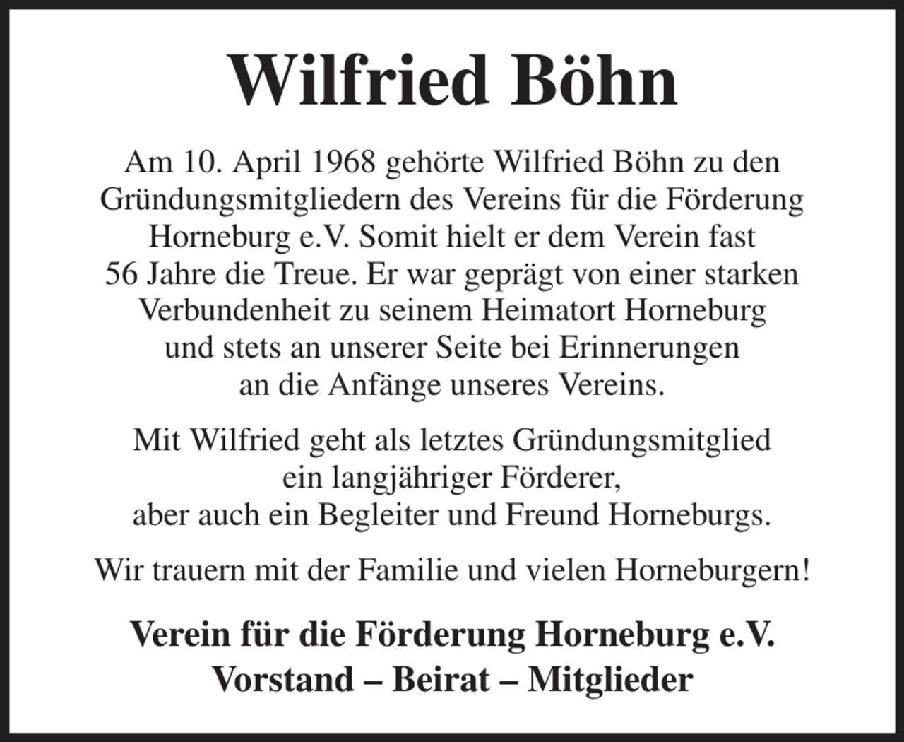 <p>Wilfried Böhn<br />Am 10. April 1968 gehörte Wilfried Böhn zu den<br />Gründungsmitgliedern des Vereins für die Förderung<br />Horneburg e.V. Somit hielt er dem Verein fast<br />56 Jahre die Treue. Er war geprägt von einer starken<br />Verbundenheit zu seinem Heimatort Horneburg<br />und stets an unserer Seite bei Erinnerungen<br />an die Anfänge unseres Vereins.<br />Mit Wilfried geht als letztes Gründungsmitglied<br />ein langjähriger Förderer,<br />aber auch ein Begleiter und Freund Horneburgs.<br />Wir trauern mit der Familie und vielen Horneburgern!<br />Verein für die Förderung Horneburg e.V.<br />Vorstand - Beirat - Mitglieder</p>