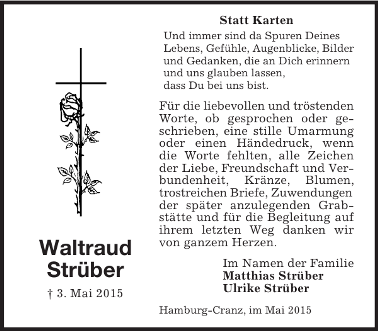 <p>Waltraud<br />Strüber<br />† 3. Mai 2015<br />Statt Karten<br />Und immer sind da Spuren Deines Lebens, Gefühle, Augenblicke, Bilder und Gedanken, die an Dich erinnern und uns glauben lassen,<br />dass Du bei uns bist.<br />Für die liebevollen und tröstenden<br />Worte, ob gesprochen oder geschrieben, eine stille Umarmung oder einen Händedruck, wenn die Worte fehlten, alle Zeichen der Liebe, Freundschaft und Verbundenheit, Kränze, Blumen, trostreichen Briefe, Zuwendungen<br />der später anzulegenden Grabstätte und für die Begleitung auf ihrem letzten Weg danken wir von ganzem Herzen.<br />Im Namen der Familie<br />Matthias Strüber<br />Ulrike Strüber<br />Hamburg-Cranz, im Mai 2015</p>