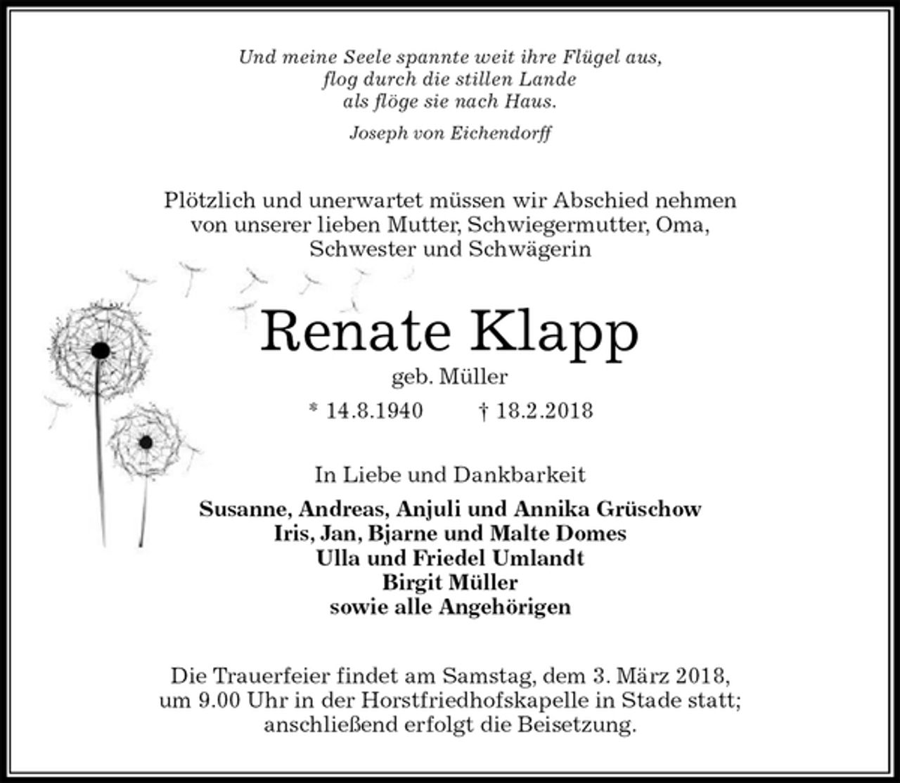 <p>Und meine Seele spannte weit ihre Flügel aus,<br />flog durch die stillen Lande<br />als flöge sie nach Haus.<br />Joseph von Eichendorff<br />Plötzlich und unerwartet müssen wir Abschied nehmen<br />von unserer lieben Mutter, Schwiegermutter, Oma,<br />Schwester und Schwägerin<br />Renate Klapp<br />geb. Müller<br />* 14.8.1940 † 18.2.2018<br />In Liebe und Dankbarkeit<br />Susanne, Andreas, Anjuli und Annika Grüschow<br />Iris, Jan, Bjarne und Malte Domes<br />Ulla und Friedel Umlandt<br />Birgit Müller<br />sowie alle Angehörigen<br />Die Trauerfeier findet am Samstag, dem 3. März 2018,<br />um 9.00 Uhr in der Horstfriedhofskapelle in Stade statt;<br />anschließend erfolgt die Beisetzung.</p>