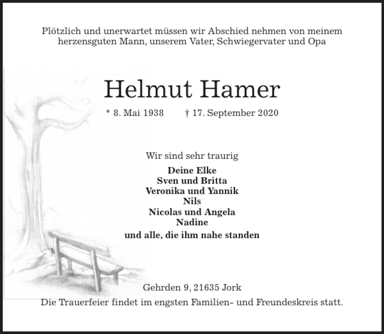 <p>Plötzlich und unerwartet müssen wir Abschied nehmen von meinem<br />herzensguten Mann, unserem Vater, Schwiegervater und Opa<br />Helmut Hamer<br />* 8. Mai 1938 † 17. September 2020<br />Wir sind sehr traurig<br />Deine Elke<br />Sven und Britta<br />Veronika und Yannik<br />Nils<br />Nicolas und Angela<br />Nadine<br />und alle, die ihm nahe standen</p>
<p>Gehrden 9, 21635 Jork<br />Die Trauerfeier findet im engsten Familien- und Freundeskreis statt.</p>