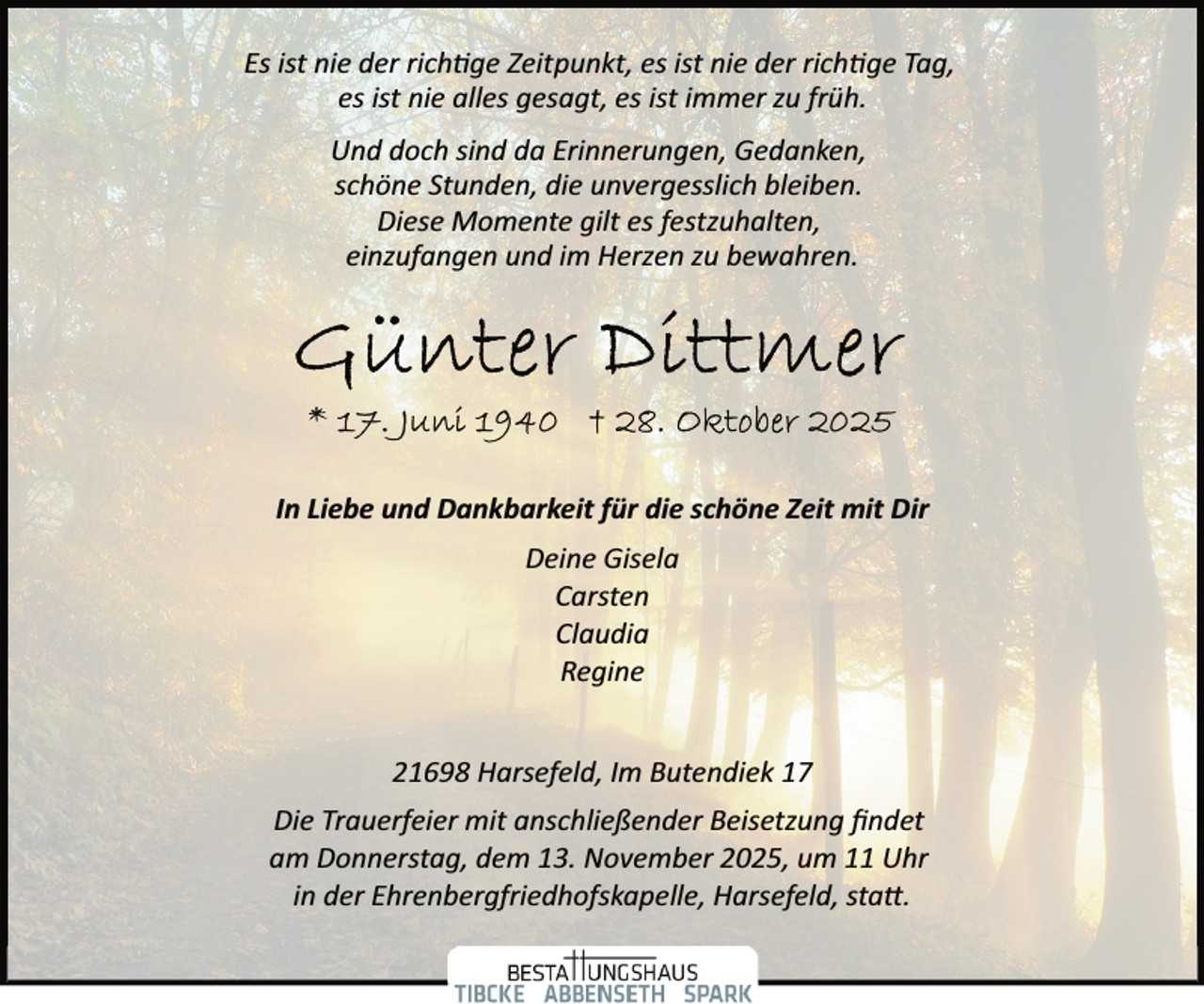 <p>Es ist nie der rich�ge Zeitpunkt, es ist nie der rich�ge Tag,<br />es ist nie alles gesagt, es ist immer zu früh.<br />Und doch sind da Erinnerungen, Gedanken,<br />schöne Stunden, die unvergesslich bleiben.<br />Diese Momente gilt es festzuhalten,<br />einzufangen und im Herzen zu bewahren.</p><p>In Liebe und Dankbarkeit für die schöne Zeit mit Dir<br />Deine Gisela<br />Carsten<br />Claudia<br />Regine<br />21698 Harsefeld, Im Butendiek 17<br />Die Trauerfeier mit anschließender Beisetzung ﬁndet<br />am Donnerstag, dem 13. November 2025, um 11 Uhr<br />in der Ehrenbergfriedhofskapelle, Harsefeld, sta .</p>