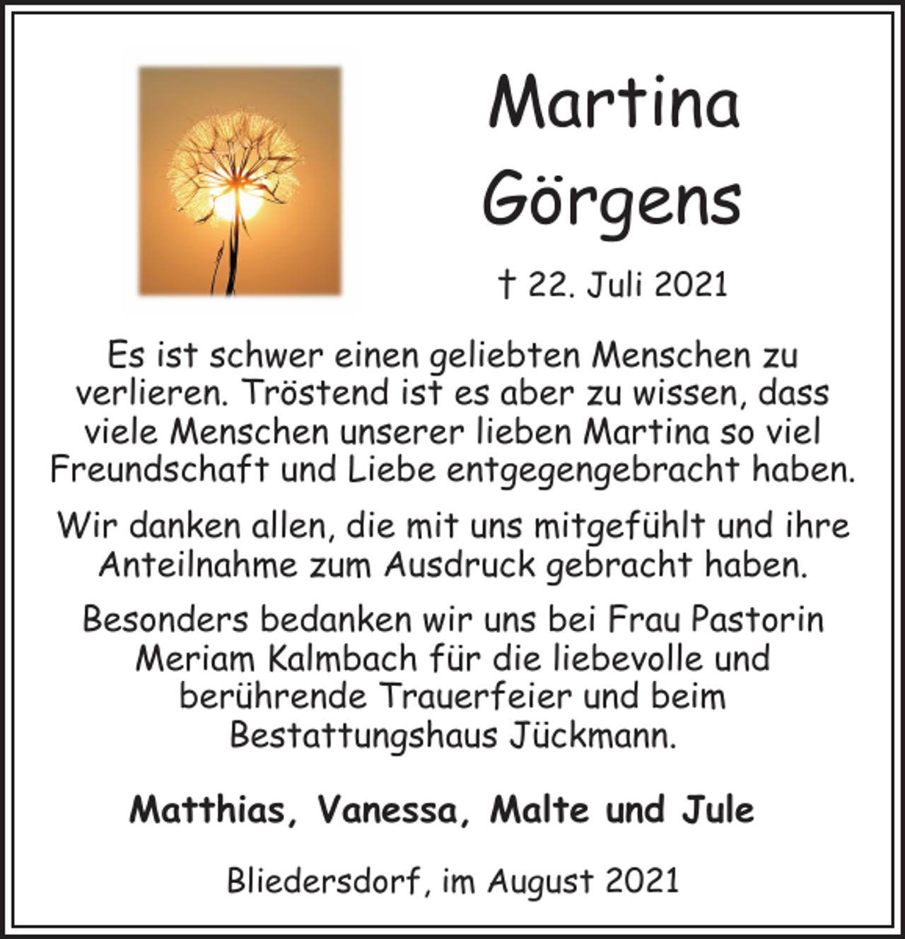 <p>Martina<br />Görgens<br />† 22. Juli 2021<br />Es ist schwer einen geliebten Menschen zu<br />verlieren. Tröstend ist es aber zu wissen, dass<br />viele Menschen unserer lieben Martina so viel<br />Freundschaft und Liebe entgegengebracht haben.<br />Wir danken allen, die mit uns mitgefühlt und ihre<br />Anteilnahme zum Ausdruck gebracht haben.<br />Besonders bedanken wir uns bei Frau Pastorin<br />Meriam Kalmbach für die liebevolle und<br />berührende Trauerfeier und beim<br />Bestattungshaus Jückmann.<br />Matthias, Vanessa, Malte und Jule<br />Bliedersdorf, im August 2021</p>