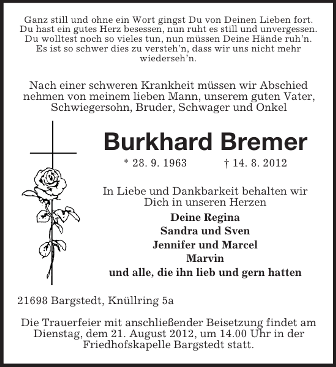 <p>Ganz still und ohne ein Wort gingst Du von Deinen Lieben fort.<br />Du hast ein gutes Herz besessen, nun ruht es still und unvergessen.<br />Du wolltest noch so vieles tun, nun müssen Deine Hände ruh’n.<br />Es ist so schwer dies zu versteh’n, dass wir uns nicht mehr<br />wiederseh’n.</p><p>Nach einer schweren Krankheit müssen wir Abschied<br />nehmen von meinem lieben Mann, unserem guten Vater,<br />Schwiegersohn, Bruder, Schwager und Onkel</p><p>Burkhard Bremer<br />* 28. 9. 1963</p><p>† 14. 8. 2012</p><p>In Liebe und Dankbarkeit behalten wir<br />Dich in unseren Herzen<br />Deine Regina<br />Sandra und Sven<br />Jennifer und Marcel<br />Marvin<br />und alle, die ihn lieb und gern hatten<br />21698 Bargstedt, Knüllring 5a<br />Die Trauerfeier mit anschließender Beisetzung findet am<br />Dienstag, dem 21. August 2012, um 14.00 Uhr in der<br />Friedhofskapelle Bargstedt statt.</p>