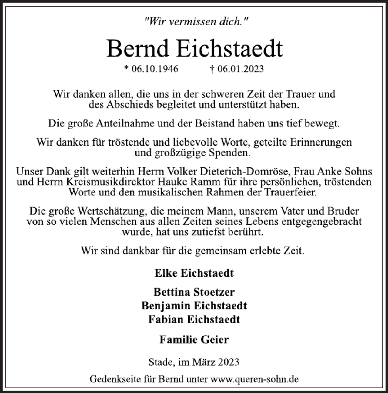 <p>"Wir vermissen dich."<br />Bernd Eichstaedt<br />* 06.10.1946 † 06.01.2023<br />Wir danken allen, die uns in der schweren Zeit der Trauer und<br />des Abschieds begleitet und unterstützt haben.<br />Die große Anteilnahme und der Beistand haben uns tief bewegt.<br />Wir danken für tröstende und liebevolle Worte, geteilte Erinnerungen und großzügige Spenden.<br />Unser Dank gilt weiterhin Herrn Volker Dieterich-Domröse, Frau Anke Sohns und Herrn Kreismusikdirektor Hauke Ramm für ihre persönlichen, tröstenden Worte und den musikalischen Rahmen der Trauerfeier.<br />Die große Wertschätzung, die meinem Mann, unserem Vater und Bruder von so vielen Menschen aus allen Zeiten seines Lebens entgegengebracht wurde, hat uns zutiefst berührt.<br />Wir sind dankbar für die gemeinsam erlebte Zeit.<br />Elke Eichstaedt<br />Bettina Stoetzer<br />Benjamin Eichstaedt<br />Fabian Eichstaedt<br />Familie Geier<br />Stade, im März 2023<br />Gedenkseite für Bernd unter www.queren-sohn.de</p>