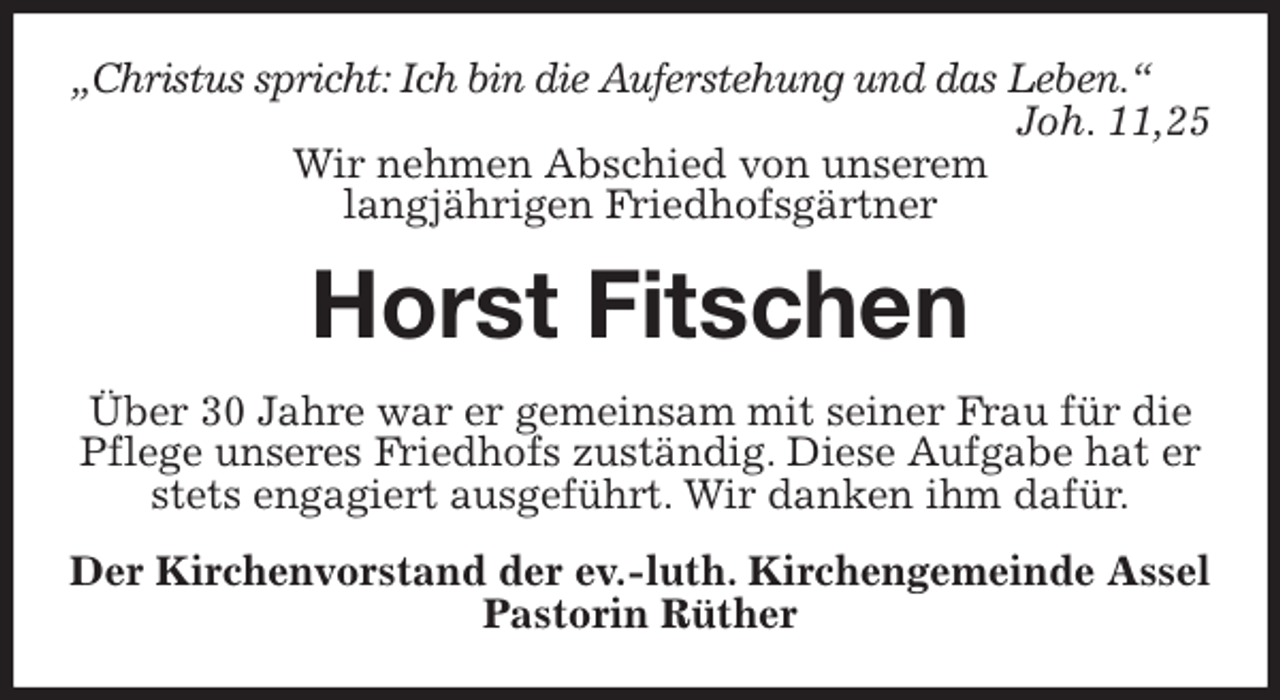 <p>„Christus spricht: Ich bin die Auferstehung und das Leben.“<br />Joh. 11,25<br />Wir nehmen Abschied von unserem<br />langjährigen Friedhofsgärtner<br />Horst Fitschen<br />Über 30 Jahre war er gemeinsam mit seiner Frau für die Pflege unseres Friedhofs zuständig. Diese Aufgabe hat er stets engagiert ausgeführt. Wir danken ihm dafür.<br />Der Kirchenvorstand der ev.-luth. Kirchengemeinde Assel<br />Pastorin Rüther</p>