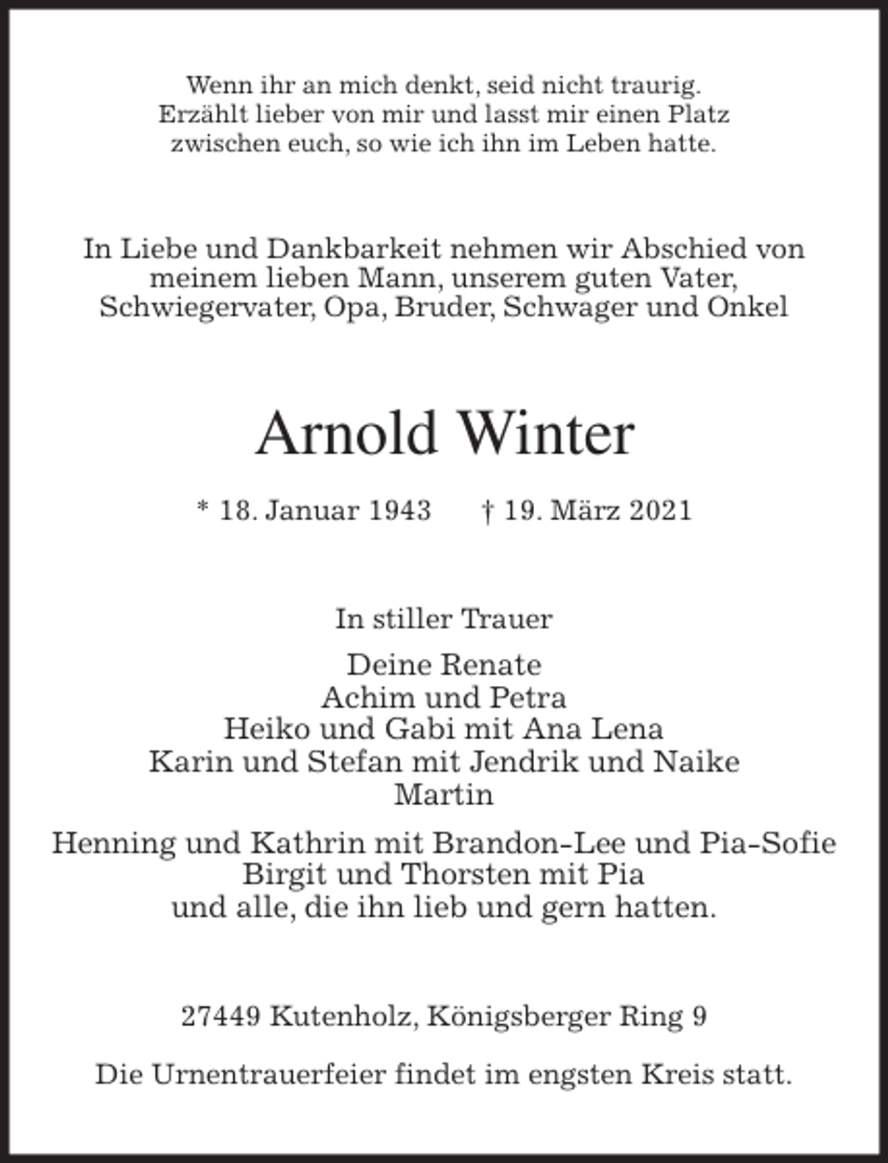 <p>Wenn ihr an mich denkt, seid nicht traurig.<br />Erzählt lieber von mir und lasst mir einen Platz<br />zwischen euch, so wie ich ihn im Leben hatte.<br />In Liebe und Dankbarkeit nehmen wir Abschied von<br />meinem lieben Mann, unserem guten Vater,<br />Schwiegervater, Opa, Bruder, Schwager und Onkel<br />Arnold Winter<br />* 18. Januar 1943 † 19. März 2021<br />In stiller Trauer<br />Deine Renate<br />Achim und Petra<br />Heiko und Gabi mit Ana Lena<br />Karin und Stefan mit Jendrik und Naike<br />Martin<br />Henning und Kathrin mit Brandon-Lee und Pia-Sofie<br />Birgit und Thorsten mit Pia<br />und alle, die ihn lieb und gern hatten.<br />27449 Kutenholz, Königsberger Ring 9</p>
<p>Die Urnentrauerfeier findet im engsten Kreis statt.</p>