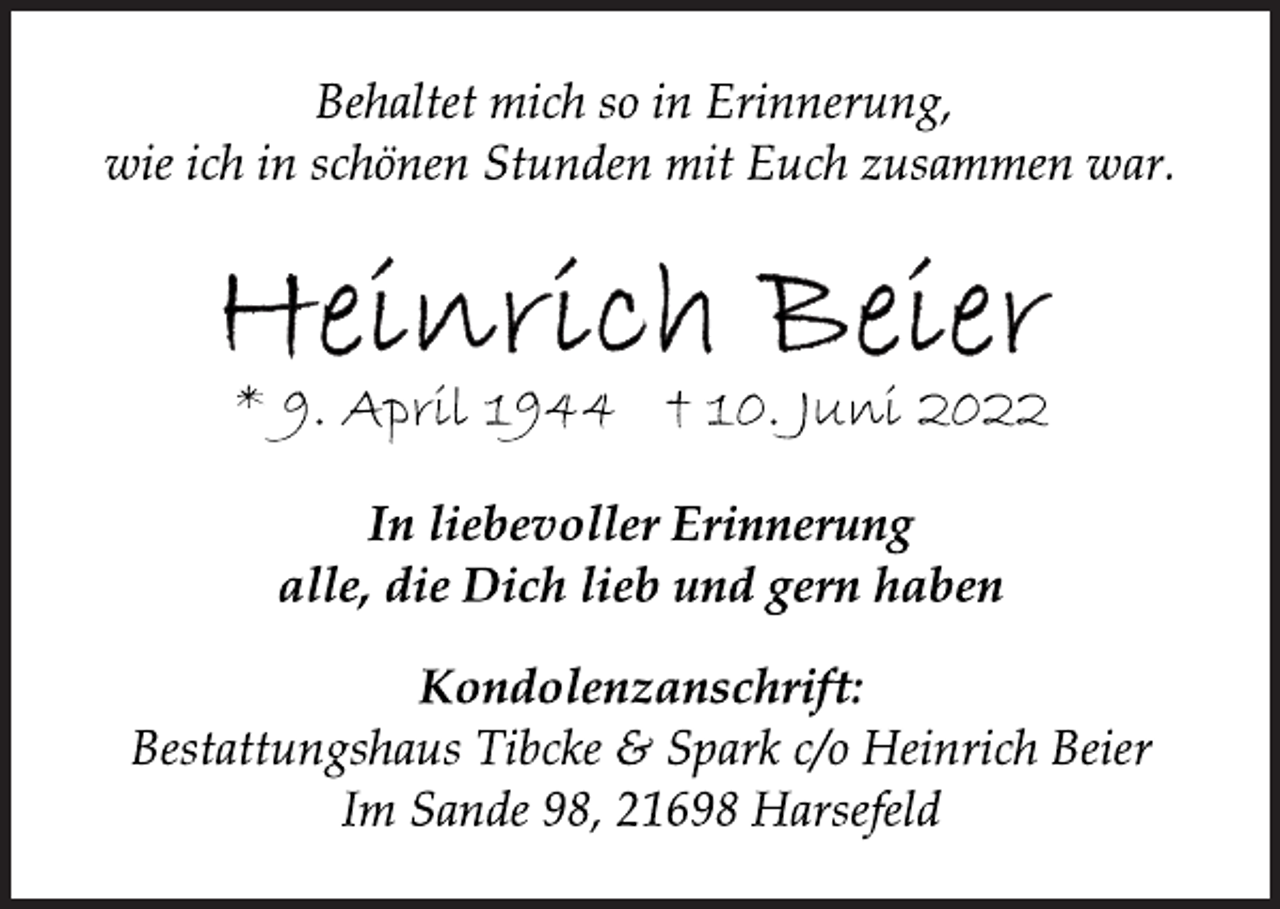 <p>Behaltet mich so in Erinnerung,<br />wie ich in schönen Stunden mit Euch zusammen war.<br />Heinrich Beier<br />* 9. April 1944 † 10. Juni 2022<br />In liebevoller Erinnerung<br />alle, die Dich lieb und gern haben<br />Kondolenzanschrift:<br />Bestattungshaus Tibcke &amp; Spark c/o Heinrich Beier<br />Im Sande 98, 21698 Harsefeld</p>