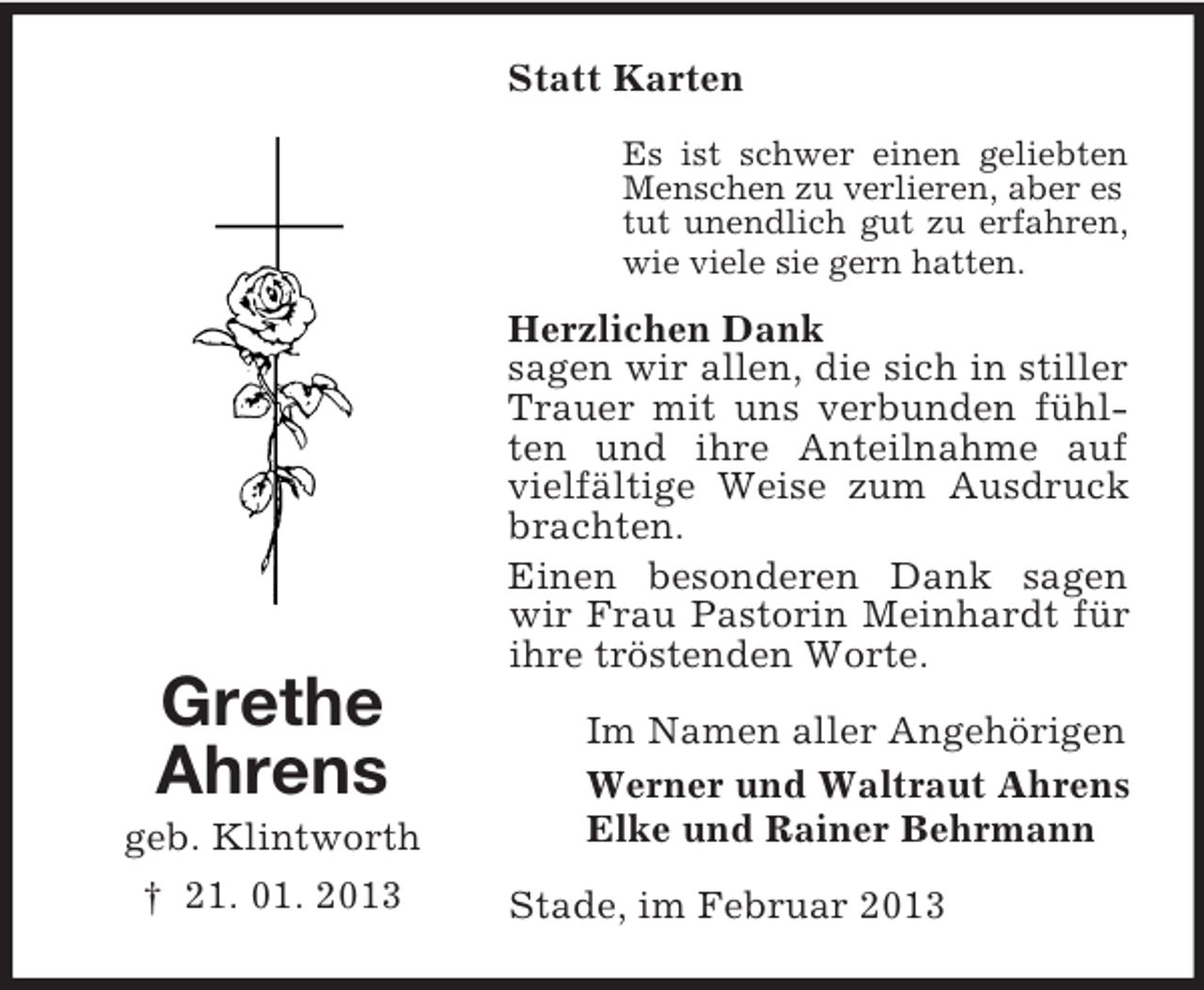 <p>Grethe<br />Ahrens<br />geb. Klintworth<br />† 21. 01. 2013<br />Statt Karten<br />Es ist schwer einen geliebten<br />Menschen zu verlieren, aber es<br />tut unendlich gut zu erfahren,<br />wie viele sie gern hatten.<br />Herzlichen Dank<br />sagen wir allen, die sich in stiller Trauer mit uns verbunden fühlten und ihre Anteilnahme auf vielfältige Weise zum Ausdruck brachten.<br />Einen besonderen Dank sagen wir Frau Pastorin Meinhardt für ihre tröstenden Worte.<br />Im Namen aller Angehörigen<br />Werner und Waltraut Ahrens<br />Elke und Rainer Behrmann<br />Stade, im Februar 2013</p>