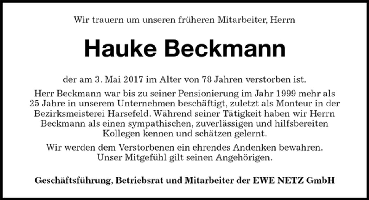 <p>Wir trauern um unseren früheren Mitarbeiter, Herrn<br />Hauke Beckmann<br />der am 3. Mai 2017 im Alter von 78 Jahren verstorben ist.<br />Herr Beckmann war bis zu seiner Pensionierung im Jahr 1999 mehr als<br />25 Jahre in unserem Unternehmen beschäftigt, zuletzt als Monteur in der<br />Bezirksmeisterei Harsefeld. Während seiner Tätigkeit haben wir Herrn<br />Beckmann als einen sympathischen, zuverlässigen und hilfsbereiten<br />Kollegen kennen und schätzen gelernt.<br />Wir werden dem Verstorbenen ein ehrendes Andenken bewahren.<br />Unser Mitgefühl gilt seinen Angehörigen.<br />Geschäftsführung, Betriebsrat und Mitarbeiter der EWE NETZ GmbH</p>