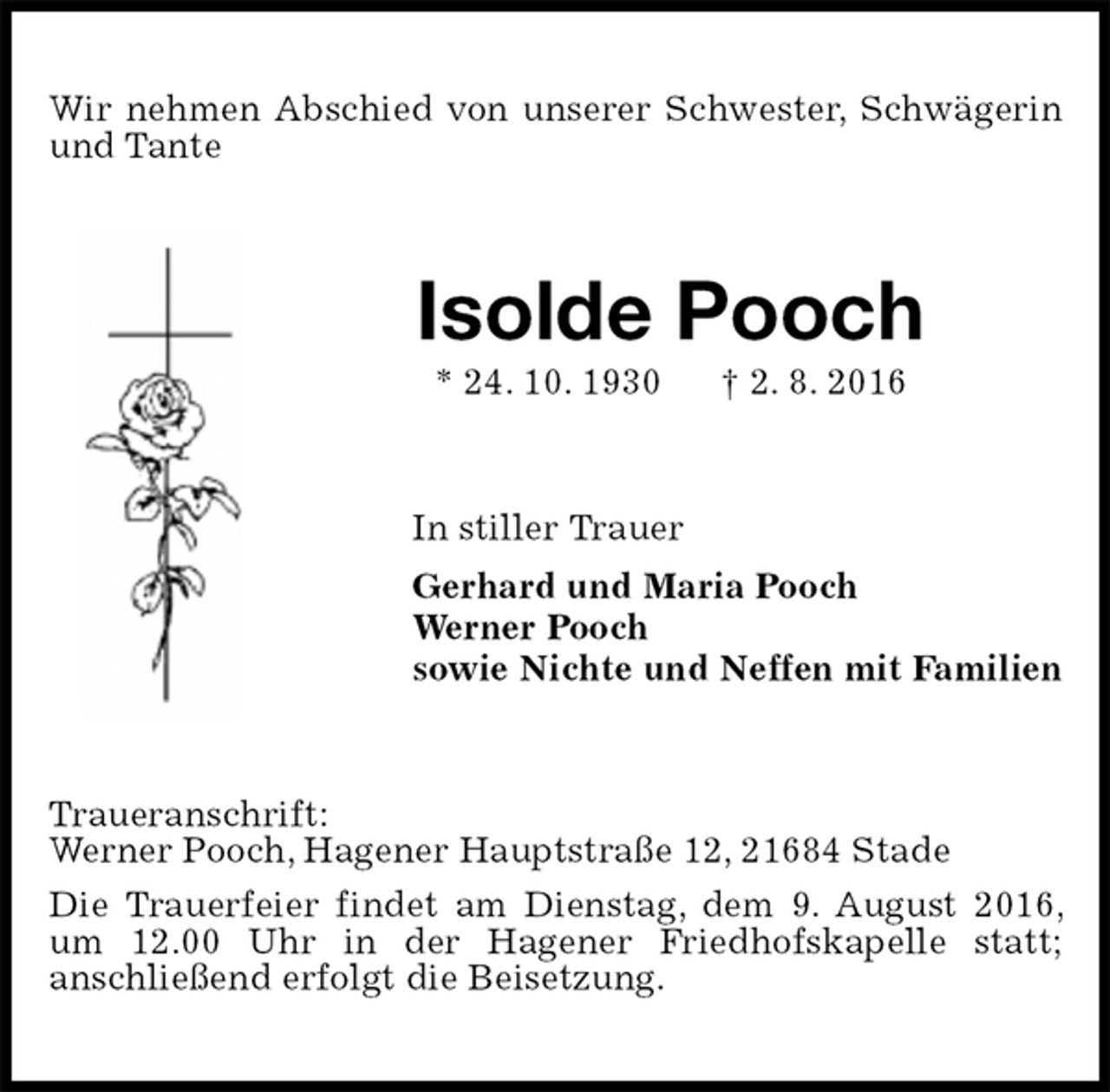 <p>Wir nehmen Abschied von unserer Schwester, Schwägerin und Tante<br />Isolde Pooch<br />* 24. 10. 1930 † 2. 8. 2016<br />In stiller Trauer<br />Gerhard und Maria Pooch<br />Werner Pooch<br />sowie Nichte und Neffen mit Familien<br />Traueranschrift:<br />Werner Pooch, Hagener Hauptstraße 12, 21684 Stade<br />Die Trauerfeier findet am Dienstag, dem 9. August 2016, um 12.00 Uhr in der Hagener Friedhofskapelle statt;<br />anschließend erfolgt die Beisetzung.</p>