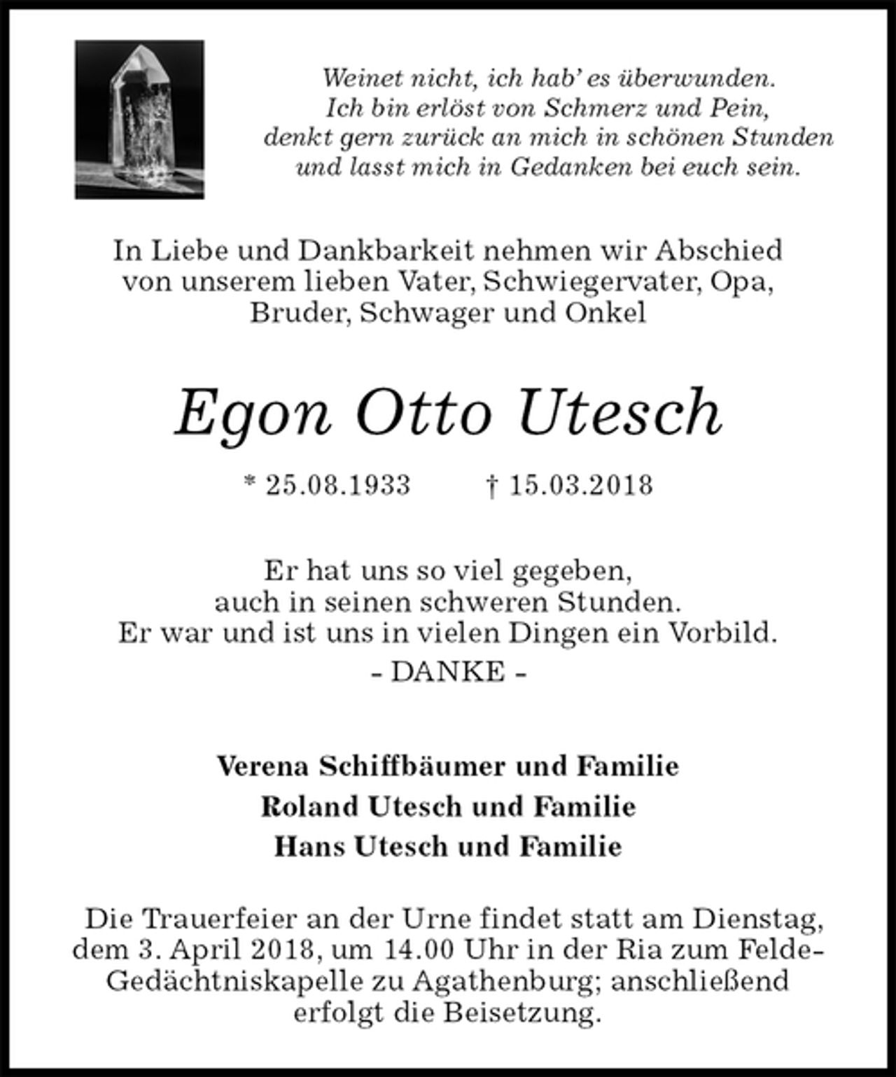 <p>Weinet nicht, ich hab’ es überwunden.<br />Ich bin erlöst von Schmerz und Pein,<br />denkt gern zurück an mich in schönen Stunden<br />und lasst mich in Gedanken bei euch sein.<br />In Liebe und Dankbarkeit nehmen wir Abschied<br />von unserem lieben Vater, Schwiegervater, Opa,<br />Bruder, Schwager und Onkel<br />Egon Otto Utesch<br />* 25.08.1933 † 15.03.2018<br />Er hat uns so viel gegeben,<br />auch in seinen schweren Stunden.<br />Er war und ist uns in vielen Dingen ein Vorbild.<br />- DANKE -<br />Verena Schiffbäumer und Familie<br />Roland Utesch und Familie<br />Hans Utesch und Familie</p><p>Die Trauerfeier an der Urne findet statt am Dienstag,<br />dem 3. April 2018, um 14.00 Uhr in der Ria zum Felde- Gedächtniskapelle zu Agathenburg; anschließend<br />erfolgt die Beisetzung.</p>