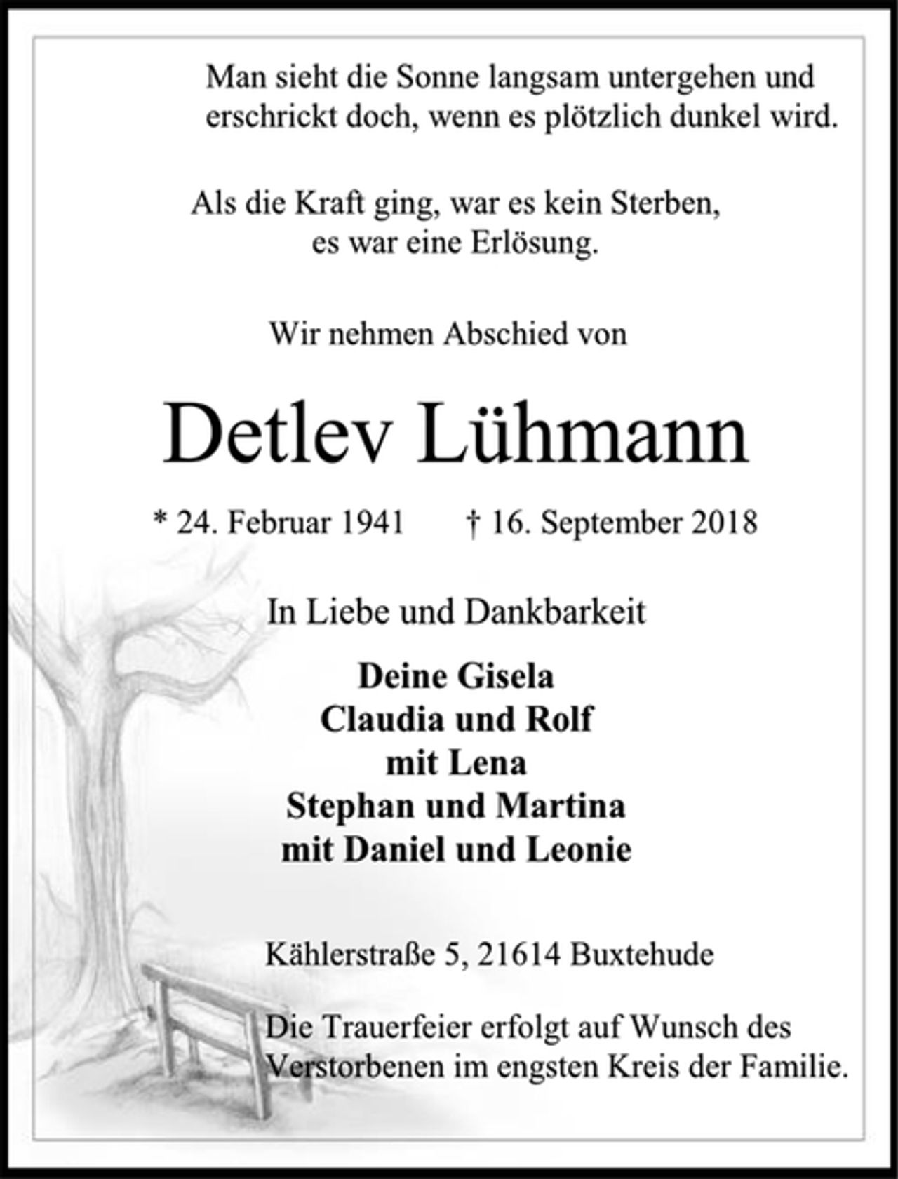 <p>Man sieht die Sonne langsam untergehen und erschrickt doch, wenn es plötzlich dunkel wird.<br />Als die Kraft ging, war es kein Sterben,<br />es war eine Erlösung.<br />Wir nehmen Abschied von<br />Detlev Lühmann<br />* 24. Februar 1941 † 16. September 2018<br />In Liebe und Dankbarkeit<br />Deine Gisela<br />Claudia und Rolf<br />mit Lena<br />Stephan und Martina<br />mit Daniel und Leonie<br />Kählerstraße 5, 21614 Buxtehude<br />Die Trauerfeier erfolgt auf Wunsch des<br />Verstorbenen im engsten Kreis der Familie.</p>