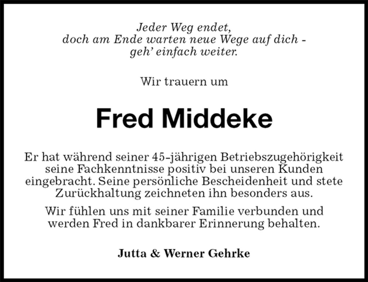 <p>Jeder Weg endet,<br />doch am Ende warten neue Wege auf dich -<br />geh’ einfach weiter.</p><p>Wir trauern um<br />Fred Middeke<br />Er hat während seiner 45-jährigen Betriebszugehörigkeit<br />seine Fachkenntnisse positiv bei unseren Kunden<br />eingebracht. Seine persönliche Bescheidenheit und stete<br />Zurückhaltung zeichneten ihn besonders aus.<br />Wir fühlen uns mit seiner Familie verbunden und<br />werden Fred in dankbarer Erinnerung behalten.<br />Jutta &amp; Werner Gehrke</p>