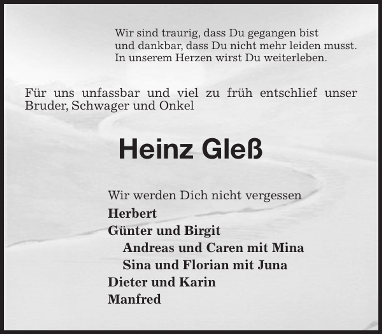 <p>Wir sind traurig, dass Du gegangen bist<br />und dankbar, dass Du nicht mehr leiden musst.<br />In unserem Herzen wirst Du weiterleben.<br />Für uns unfassbar und viel zu früh entschlief unser Bruder, Schwager und Onkel<br />Heinz Gleß<br />Wir werden Dich nicht vergessen<br />Herbert<br />Günter und Birgit<br />Andreas und Caren mit Mina<br />Sina und Florian mit Juna<br />Dieter und Karin<br />Manfred</p>