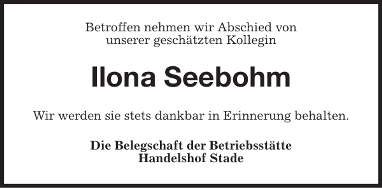 <p>Betroffen nehmen wir Abschied von<br />unserer geschätzten Kollegin<br />Ilona Seebohm<br />Wir werden sie stets dankbar in Erinnerung behalten.<br />Die Belegschaft der Betriebsstätte<br />Handelshof Stade</p>