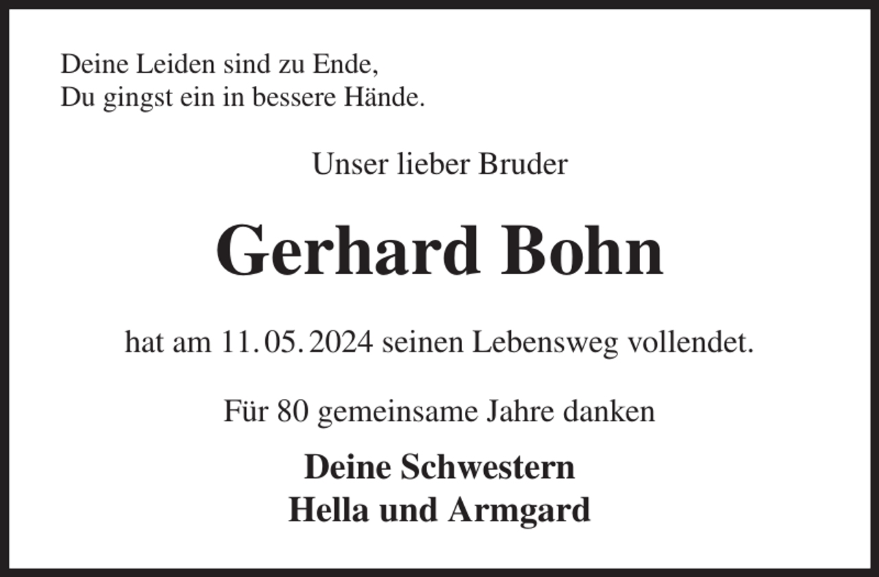 <p>Deine Leiden sind zu Ende,<br />Du gingst ein in bessere Hände.<br />Unser lieber Bruder<br />Gerhard Bohn<br />hat am 11. 05. 2024 seinen Lebensweg vollendet.<br />Für 80 gemeinsame Jahre danken<br />Deine Schwestern<br />Hella und Armgard</p>