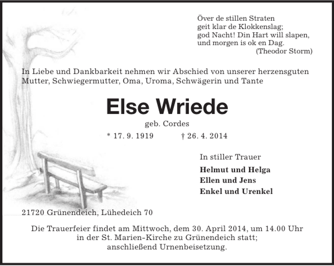 <p>Över de stillen Straten<br />geit klar de Klokkenslag;<br />god Nacht! Din Hart will slapen,<br />und morgen is ok en Dag.<br />(Theodor Storm)<br />In Liebe und Dankbarkeit nehmen wir Abschied von unserer herzensguten Mutter, Schwiegermutter, Oma, Uroma, Schwägerin und Tante<br />Else Wriede<br />geb. Cordes<br />* 17. 9. 1919 † 26. 4. 2014<br />In stiller Trauer<br />Helmut und Helga<br />Ellen und Jens<br />Enkel und Urenkel<br />21720 Grünendeich, Lühedeich 70<br />Die Trauerfeier findet am Mittwoch, dem 30. April 2014, um 14.00 Uhr<br />in der St. Marien-Kirche zu Grünendeich statt;<br />anschließend Urnenbeisetzung.</p>