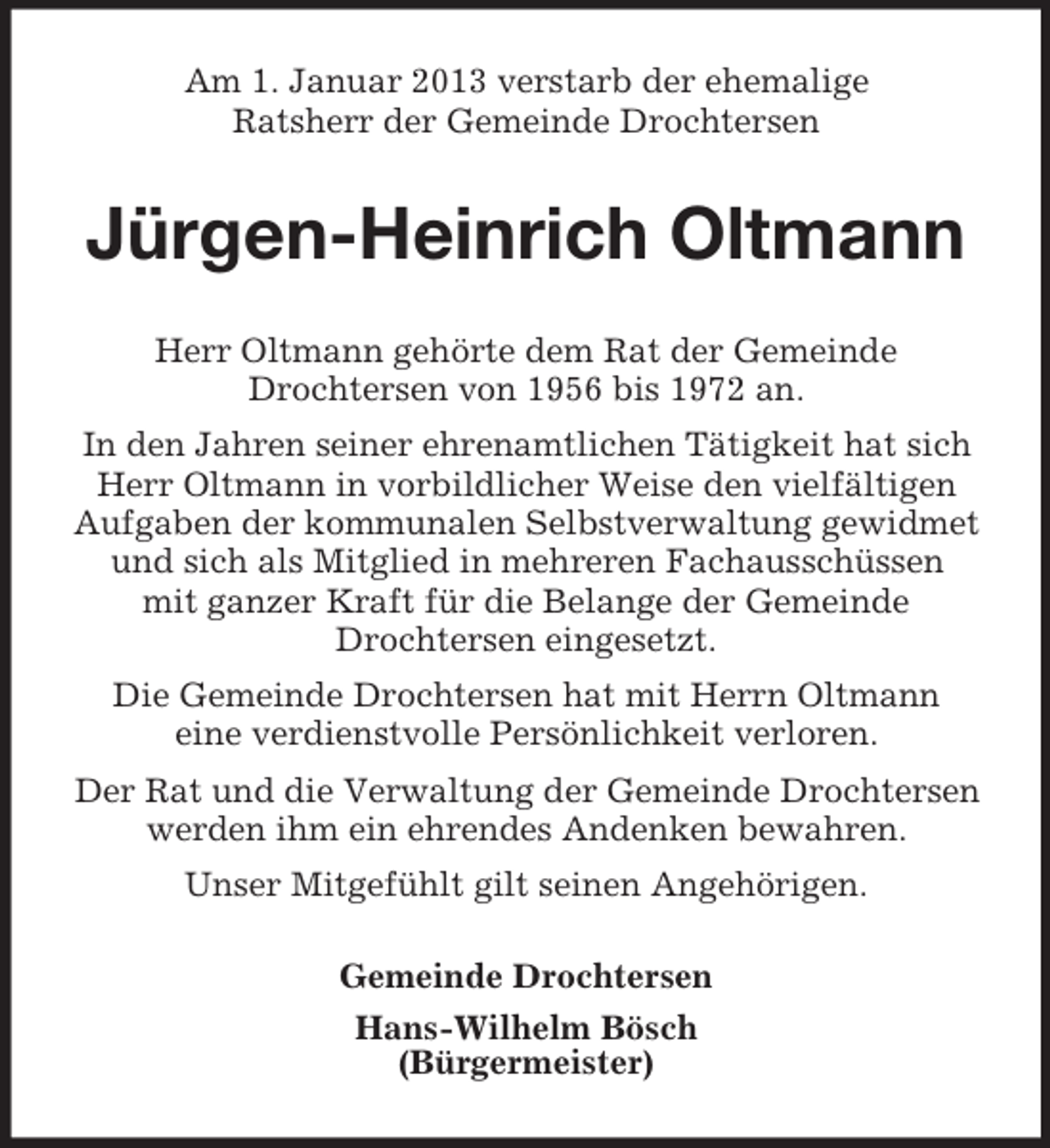 <p>Am 1. Januar 2013 verstarb der ehemalige<br />Ratsherr der Gemeinde Drochtersen</p><p>Jürgen-Heinrich Oltmann<br />Herr Oltmann gehörte dem Rat der Gemeinde<br />Drochtersen von 1956 bis 1972 an.<br />In den Jahren seiner ehrenamtlichen Tätigkeit hat sich<br />Herr Oltmann in vorbildlicher Weise den vielfältigen<br />Aufgaben der kommunalen Selbstverwaltung gewidmet<br />und sich als Mitglied in mehreren Fachausschüssen<br />mit ganzer Kraft für die Belange der Gemeinde<br />Drochtersen eingesetzt.<br />Die Gemeinde Drochtersen hat mit Herrn Oltmann<br />eine verdienstvolle Persönlichkeit verloren.<br />Der Rat und die Verwaltung der Gemeinde Drochtersen<br />werden ihm ein ehrendes Andenken bewahren.<br />Unser Mitgefühlt gilt seinen Angehörigen.<br />Gemeinde Drochtersen<br />Hans-Wilhelm Bösch<br />(Bürgermeister)</p>