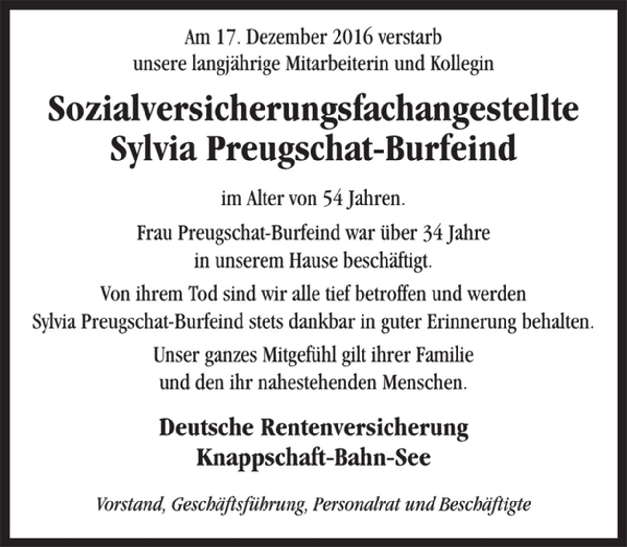 <p>Am 17. Dezember 2016 verstarb<br />unsere langjährige Mitarbeiterin und Kollegin<br />Sozialversicherungsfachangestellte<br />Sylvia Preugschat-Burfeind<br />im Alter von 54 Jahren.<br />Frau Preugschat-Burfeind war über 34 Jahre<br />in unserem Hause beschäftigt.<br />Von ihrem Tod sind wir alle tief betroffen und werden<br />Sylvia Preugschat-Burfeind stets dankbar in guter Erinnerung behalten.<br />Unser ganzes Mitgefühl gilt ihrer Familie<br />und den ihr nahestehenden Menschen.<br />Deutsche Rentenversicherung<br />Knappschaft-Bahn-See<br />Vorstand, Geschäftsführung, Personalrat und Beschäftigte</p>