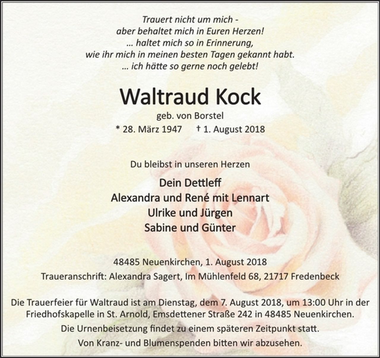 <p>Trauert nicht um mich -<br />aber behaltet mich in Euren Herzen!<br />… haltet mich so in Erinnerung,<br />wie ihr mich in meinen besten Tagen gekannt habt.<br />… ich hätte so gerne noch gelebt!<br />Waltraud Kock<br />geb. von Borstel<br />* 28. März 1947 † 1. August 2018<br />Du bleibst in unseren Herzen<br />Dein Dettleff<br />Alexandra und René mit Lennart<br />Ulrike und Jürgen<br />Sabine und Günter<br />48485 Neuenkirchen, 1. August 2018<br />Traueranschrift: Alexandra Sagert, Im Mühlenfeld 68, 21717 Fredenbeck<br />Die Trauerfeier für Waltraud ist am Dienstag, dem 7. August 2018, um 13:00 Uhr in der Friedhofskapelle in St. Arnold, Emsdettener Straße 242 in 48485 Neuenkirchen.<br />Die Urnenbeisetzung findet zu einem späteren Zeitpunkt statt.<br />Von Kranz- und Blumenspenden bitten wir abzusehen.</p>