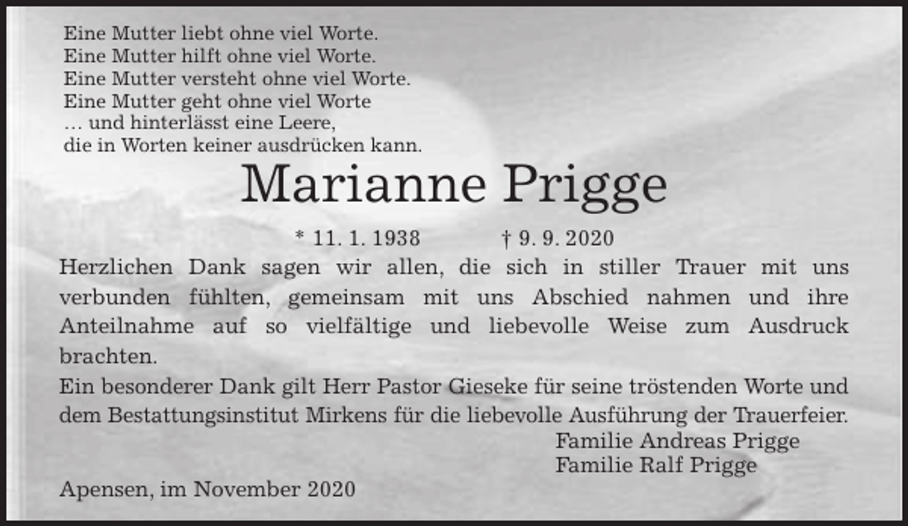 <p>Eine Mutter liebt ohne viel Worte.<br />Eine Mutter hilft ohne viel Worte.<br />Eine Mutter versteht ohne viel Worte.<br />Eine Mutter geht ohne viel Worte<br />… und hinterlässt eine Leere,<br />die in Worten keiner ausdrücken kann.<br />Marianne Prigge<br />* 11. 1. 1938 † 9. 9. 2020<br />Herzlichen Dank sagen wir allen, die sich in stiller Trauer mit uns<br />verbunden fühlten, gemeinsam mit uns Abschied nahmen und ihre<br />Anteilnahme auf so vielfältige und liebevolle Weise zum Ausdruck<br />brachten.<br />Ein besonderer Dank gilt Herr Pastor Gieseke für seine tröstenden Worte und<br />dem Bestattungsinstitut Mirkens für die liebevolle Ausführung der Trauerfeier.<br />Familie Andreas Prigge<br />Familie Ralf Prigge<br />Apensen, im November 2020</p>