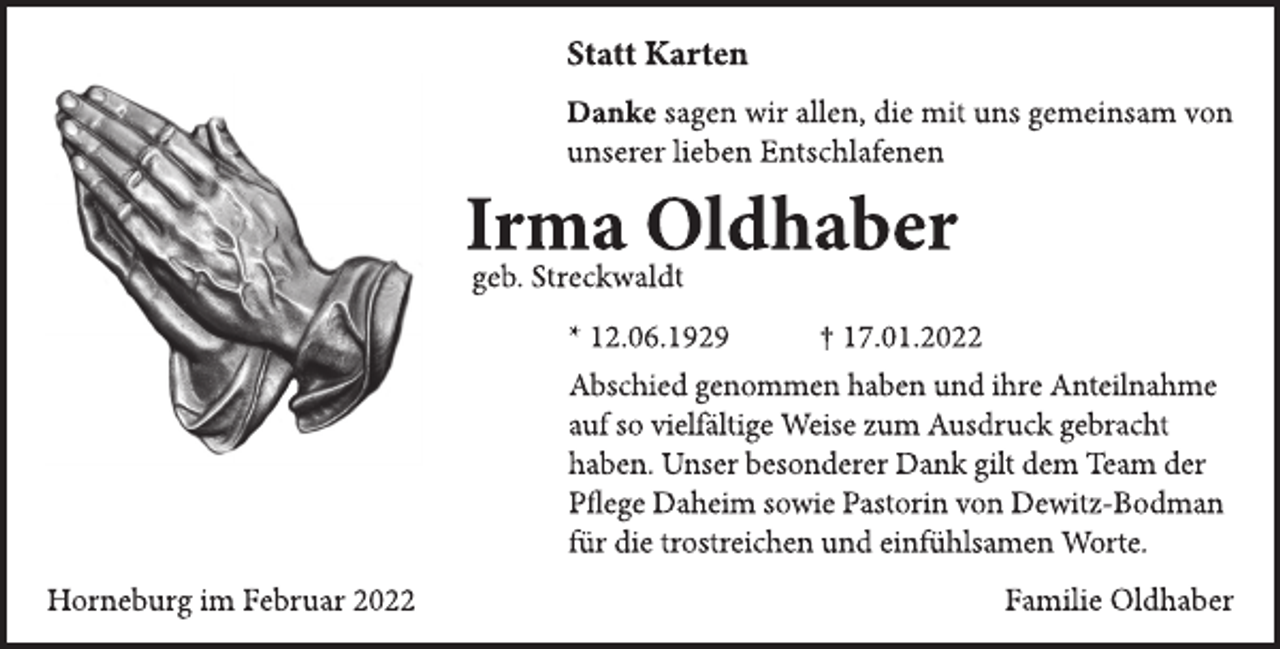 <p>Statt Karten<br />Danke sagen wir allen, die mit uns gemeinsam von<br />unserer lieben Entschlafenen<br />Irma Oldhaber<br />geb. Streckwaldt<br />* 12.06.1929 † 17.01.2022<br />Abschied genommen haben und ihre Anteilnahme<br />auf so vielfältige Weise zum Ausdruck gebracht<br />haben. Unser besonderer Dank gilt dem Team der<br />Pege Daheim sowie Pastorin von Dewitz-Bodman für die trostreichen und einfühlsamen Worte.<br />Familie Oldhaber<br />Horneburg im Februar 2022</p>