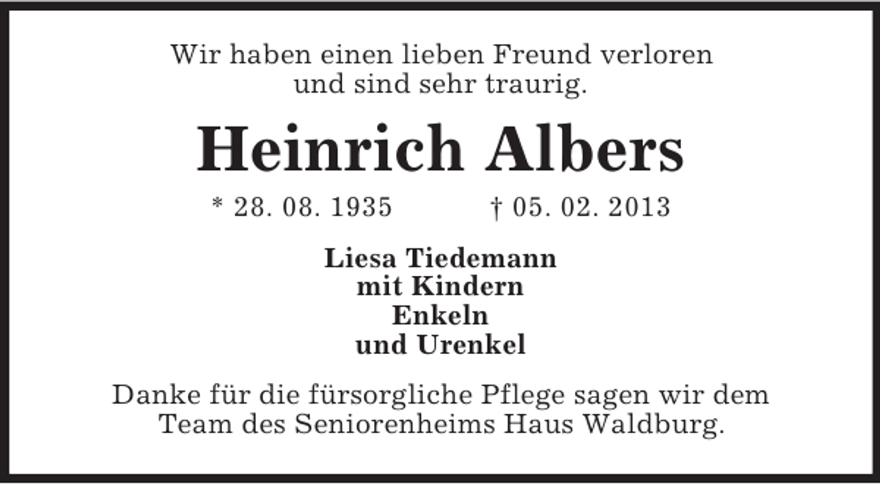 <p>Wir haben einen lieben Freund verloren<br />und sind sehr traurig.</p><p>Heinrich Albers<br />* 28. 08. 1935</p><p>† 05. 02. 2013</p><p>Liesa Tiedemann<br />mit Kindern<br />Enkeln<br />und Urenkel<br />Danke für die fürsorgliche Pflege sagen wir dem<br />Team des Seniorenheims Haus Waldburg.</p>