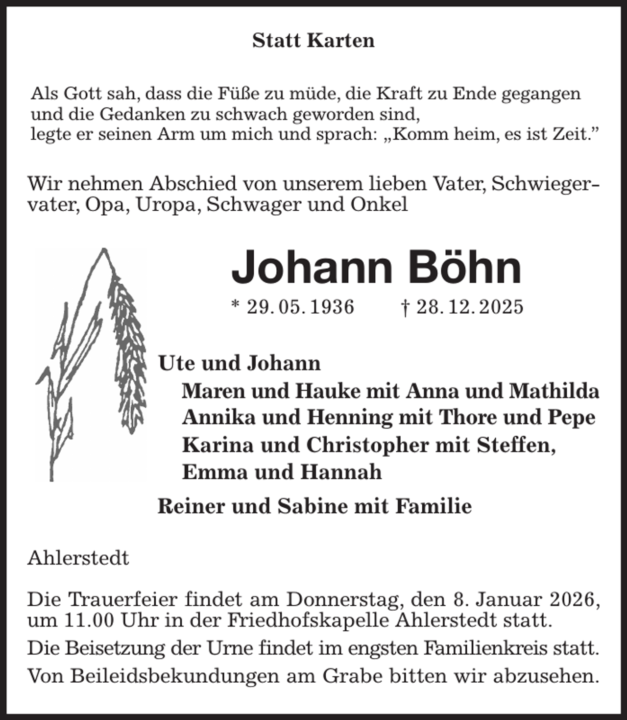 <p>Statt Karten<br />Als Gott sah, dass die Füße zu müde, die Kraft zu Ende gegangen<br />und die Gedanken zu schwach geworden sind,<br />legte er seinen Arm um mich und sprach: „Komm heim, es ist Zeit.”<br />Wir nehmen Abschied von unserem lieben Vater, Schwieger-<br />vater, Opa, Uropa, Schwager und Onkel<br />Johann Böhn<br />* 29. 05. 1936 † 28. 12. 2025<br />Ute und Johann<br />Maren und Hauke mit Anna und Mathilda<br />Annika und Henning mit Thore und Pepe<br />Karina und Christopher mit Steffen,<br />Emma und Hannah<br />Reiner und Sabine mit Familie<br />Ahlerstedt</p><p>Die Trauerfeier findet am Donnerstag, den 8. Januar 2026, um 11.00 Uhr in der Friedhofskapelle Ahlerstedt statt.<br />Die Beisetzung der Urne findet im engsten Familienkreis statt.<br />Von Beileidsbekundungen am Grabe bitten wir abzusehen.</p>