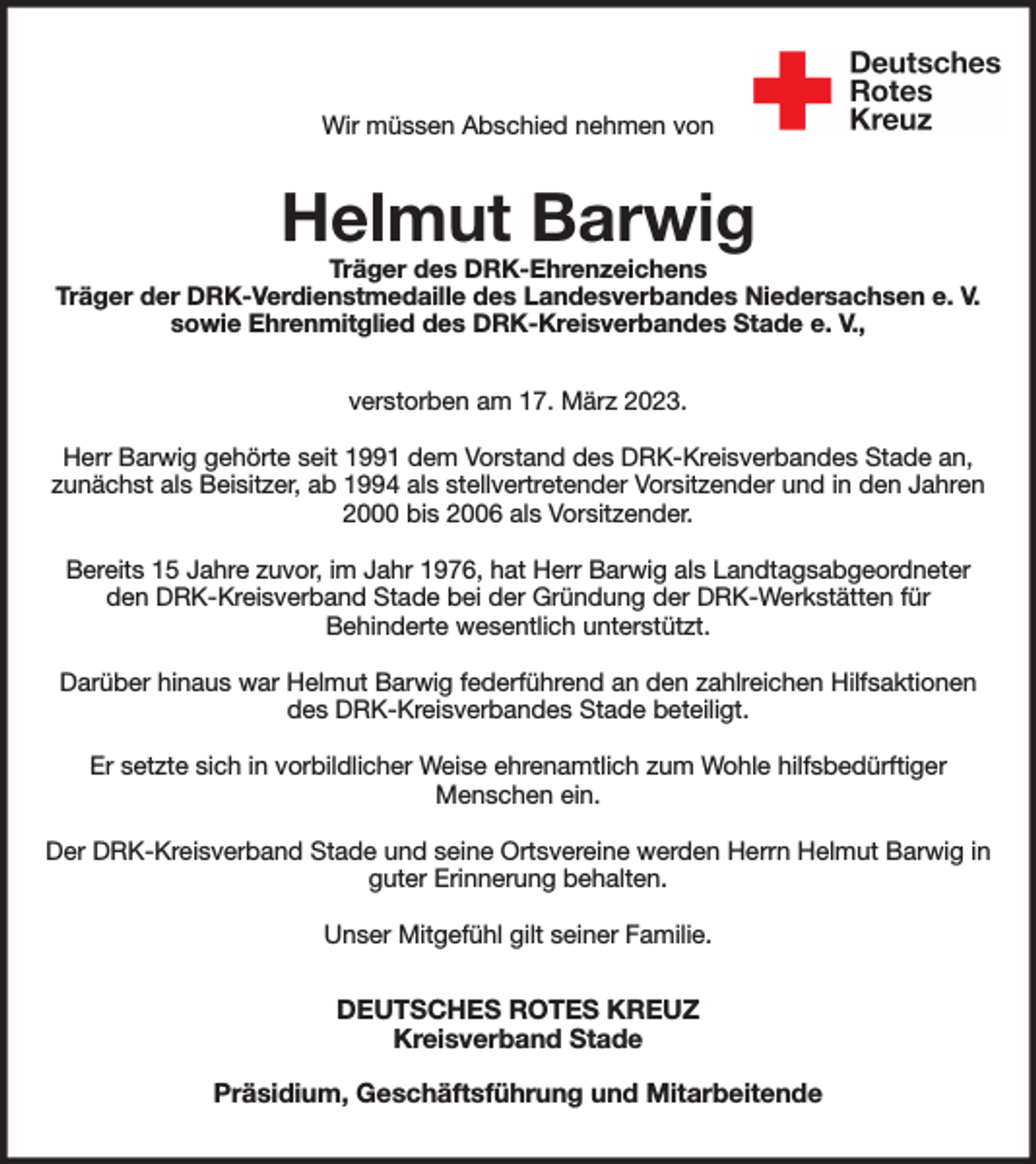 <p>Wir müssen Abschied nehmen von<br />Helmut Barwig<br />Träger des DRK-Ehrenzeichens<br />Träger der DRK-Verdienstmedaille des Landesverbandes Niedersachsen e. V.<br />sowie Ehrenmitglied des DRK-Kreisverbandes Stade e. V.,<br />verstorben am 17. März 2023.</p><p>Herr Barwig gehörte seit 1991 dem Vorstand des DRK-Kreisverbandes Stade an, zunächst als Beisitzer, ab 1994 als stellvertretender Vorsitzender und in den Jahren 2000 bis 2006 als Vorsitzender.</p><p>Bereits 15 Jahre zuvor, im Jahr 1976, hat Herr Barwig als Landtagsabgeordneter den DRK-Kreisverband Stade bei der Gründung der DRK-Werkstätten für<br />Behinderte wesentlich unterstützt.</p><p>Darüber hinaus war Helmut Barwig federführend an den zahlreichen Hilfsaktionen des DRK-Kreisverbandes Stade beteiligt.</p><p>Er setzte sich in vorbildlicher Weise ehrenamtlich zum Wohle hilfsbedürftiger<br />Menschen ein.</p><p>Der DRK-Kreisverband Stade und seine Ortsvereine werden Herrn Helmut Barwig in guter Erinnerung behalten.</p><p>Unser Mitgefühl gilt seiner Familie.<br />DEUTSCHES ROTES KREUZ<br />Kreisverband Stade</p><p>Präsidium, Geschäftsführung und Mitarbeitende</p>