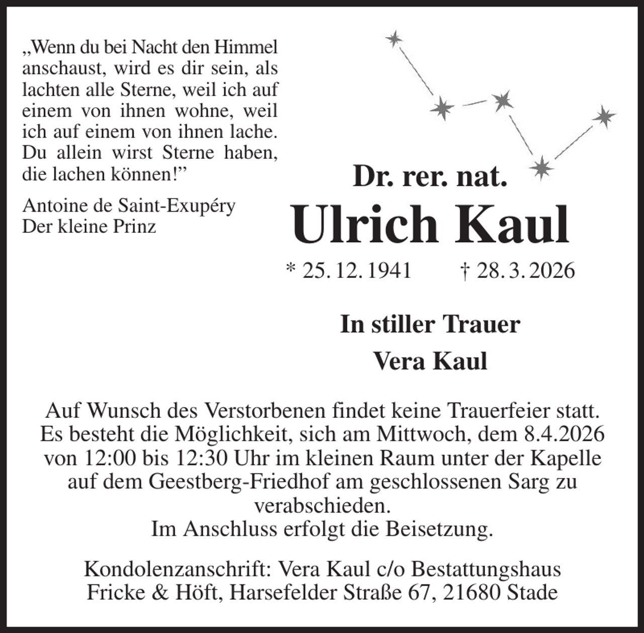 <p>„Wenn du bei Nacht den Himmel<br />anschaust, wird es dir sein, als<br />lachten alle Sterne, weil ich auf<br />einem von ihnen wohne, weil<br />ich auf einem von ihnen lache.<br />Du allein wirst Sterne haben,<br />die lachen können!”<br />Antoine de Saint-Exupéry<br />Der kleine Prinz<br />Dr. rer. nat.<br />Ulrich Kaul<br />* 25. 12. 1941 † 28. 3. 2026</p><p>In stiller Trauer<br />Vera Kaul<br />Auf Wunsch des Verstorbenen findet keine Trauerfeier statt.<br />Es besteht die Möglichkeit, sich am Mittwoch, dem 8.4.2026<br />von 12:00 bis 12:30 Uhr im kleinen Raum unter der Kapelle auf dem Geestberg-Friedhof am geschlossenen Sarg zu<br />verabschieden.<br />Im Anschluss erfolgt die Beisetzung.<br />Kondolenzanschrift: Vera Kaul c/o Bestattungshaus<br />Fricke &amp; Höft, Harsefelder Straße 67, 21680 Stade</p>