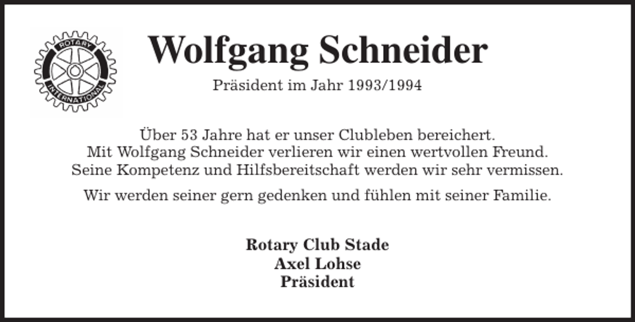 <p>Wolfgang Schneider<br />Präsident im Jahr 1993/1994<br />Über 53 Jahre hat er unser Clubleben bereichert.<br />Mit Wolfgang Schneider verlieren wir einen wertvollen Freund.<br />Seine Kompetenz und Hilfsbereitschaft werden wir sehr vermissen.<br />Wir werden seiner gern gedenken und fühlen mit seiner Familie.<br />Rotary Club Stade<br />Axel Lohse<br />Präsident</p>