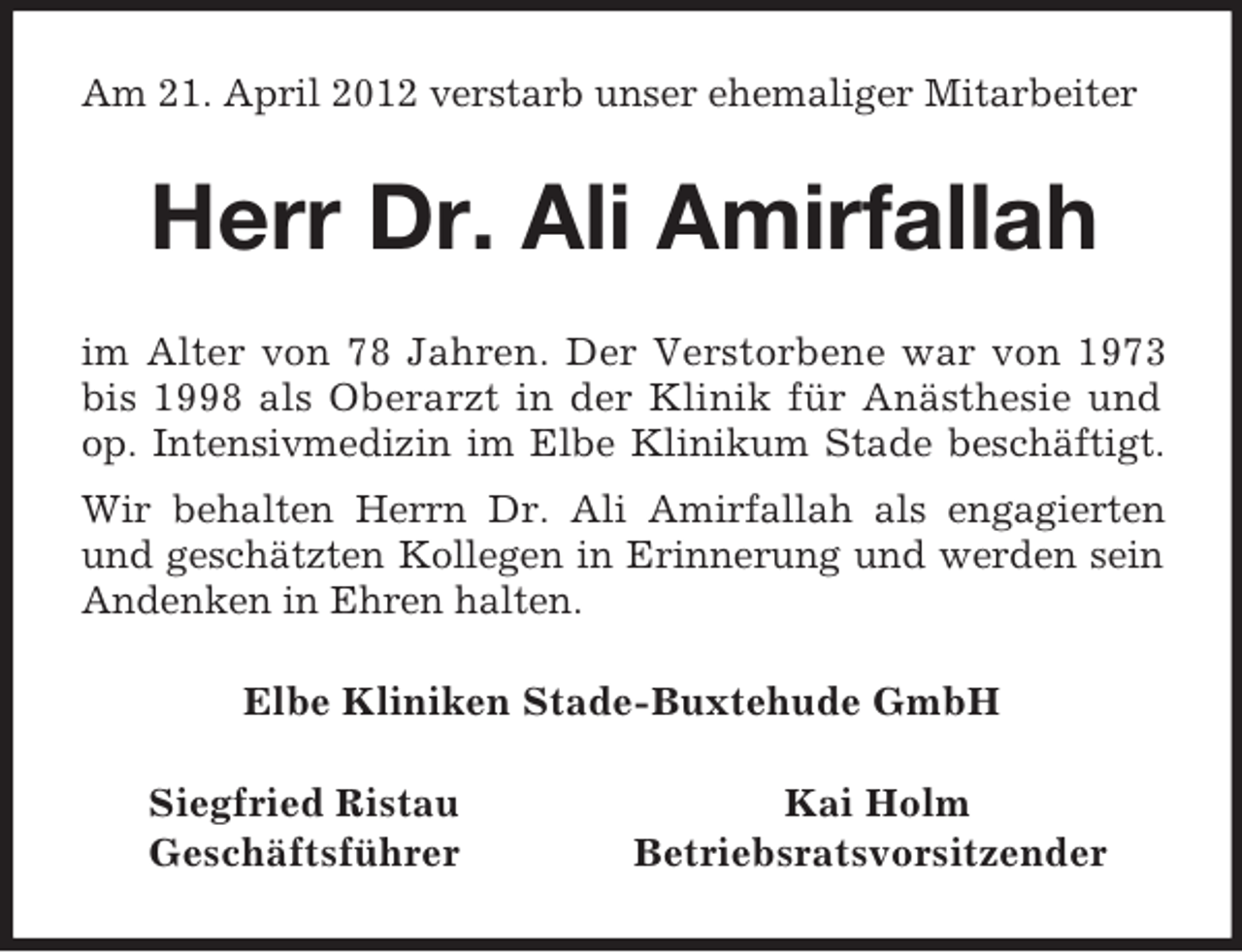 <p>Am 21. April 2012 verstarb unser ehemaliger Mitarbeiter<br />Herr Dr. Ali Amirfallah<br />im Alter von 78 Jahren. Der Verstorbene war von 1973 bis 1998 als Oberarzt in der Klinik für Anästhesie und op. Intensivmedizin im Elbe Klinikum Stade beschäftigt.<br />Wir behalten Herrn Dr. Ali Amirfallah als engagierten und geschätzten Kollegen in Erinnerung und werden sein Andenken in Ehren halten.<br />Elbe Kliniken Stade-Buxtehude GmbH<br />Siegfried Ristau Kai Holm<br />Geschäftsführer Betriebsratsvorsitzender</p>