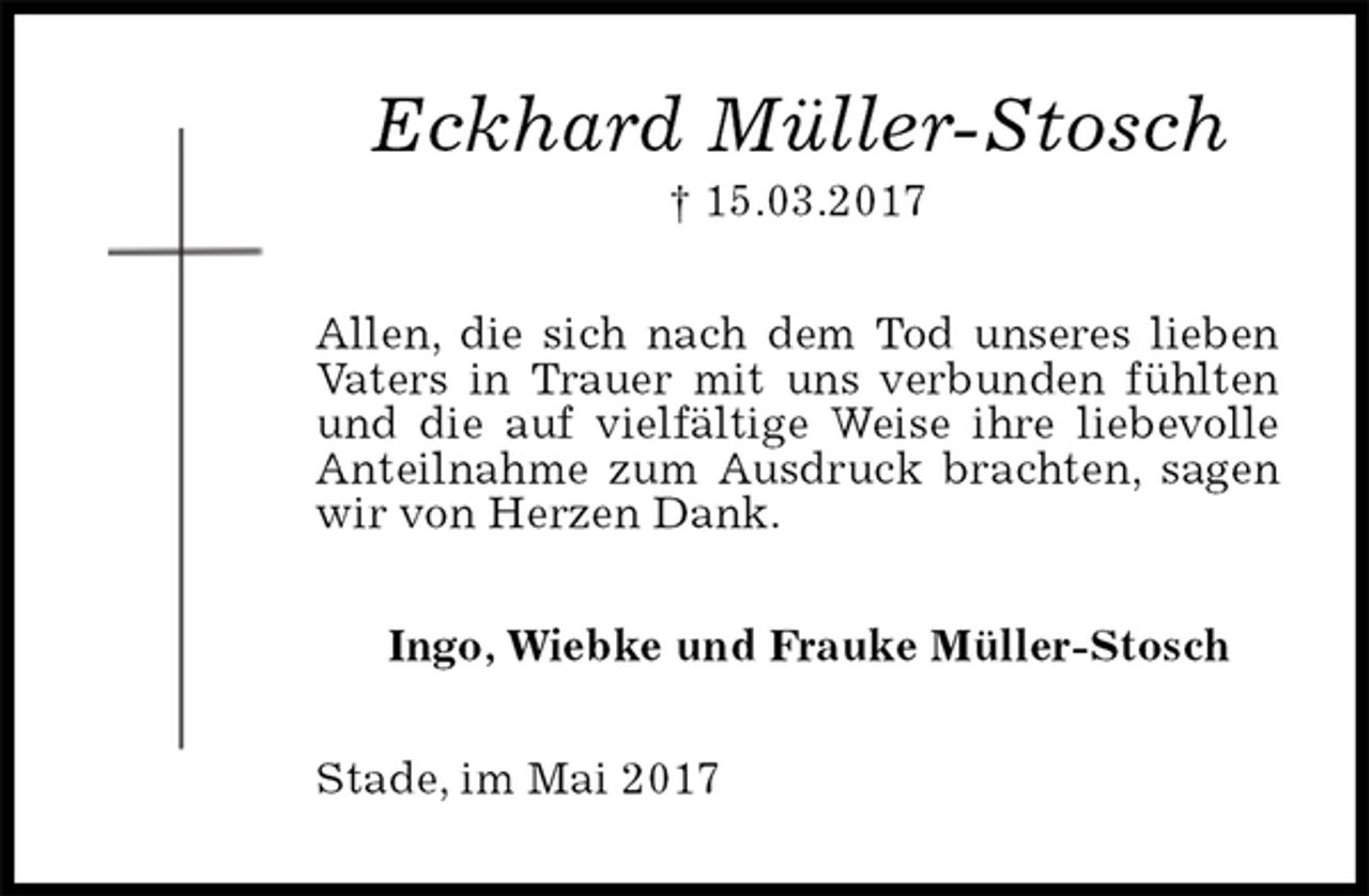 <p>Eckhard Müller-Stosch<br />† 15.03.2017<br />Allen, die sich nach dem Tod unseres lieben Vaters in Trauer mit uns verbunden fühlten und die auf vielfältige Weise ihre liebevolle Anteilnahme zum Ausdruck brachten, sagen wir von Herzen Dank.<br />Ingo, Wiebke und Frauke Müller-Stosch<br />Stade, im Mai 2017</p>